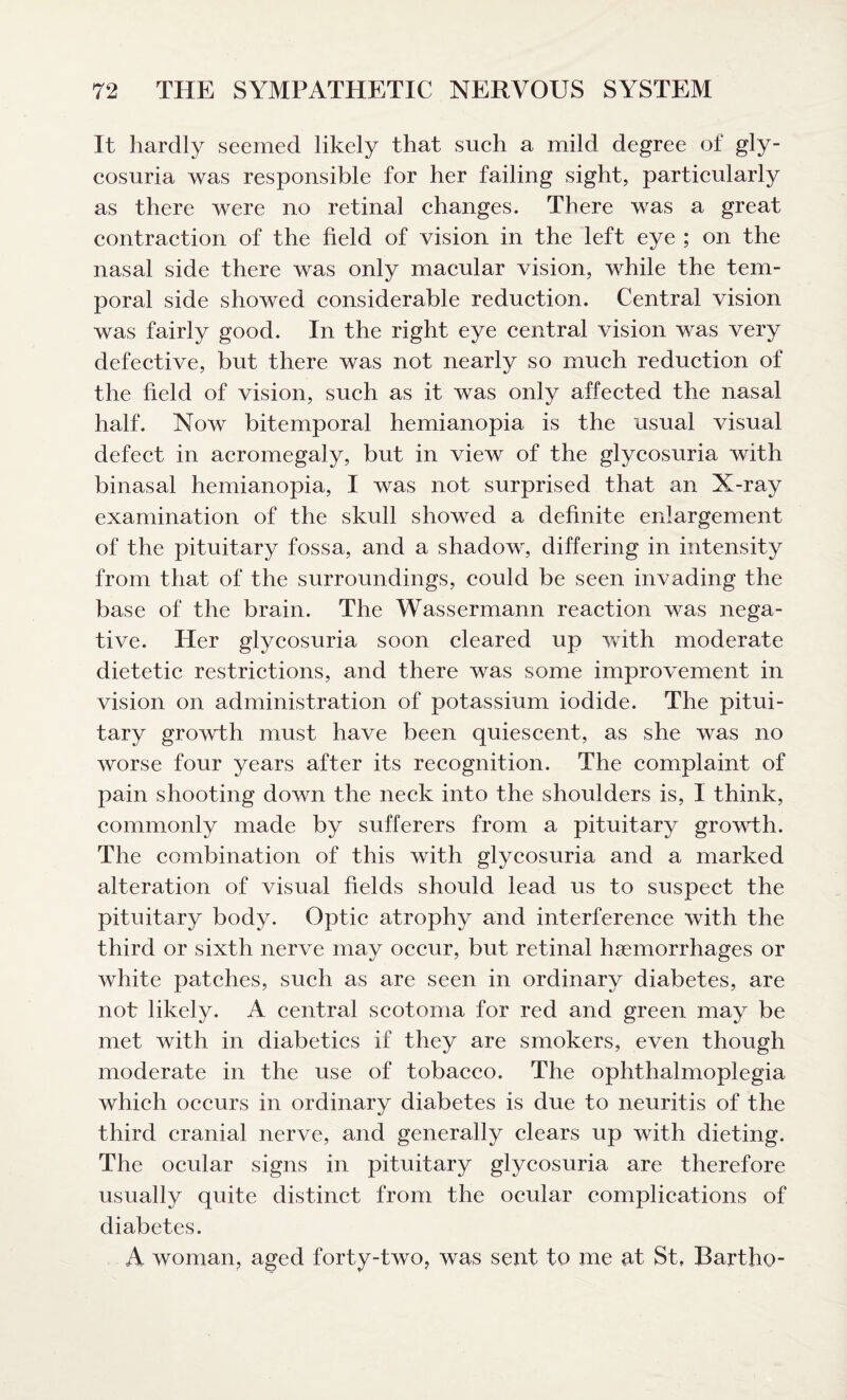 It hardly seemed likely that such a mild degree of gly¬ cosuria was responsible for her failing sight, particularly as there were no retinal changes. There was a great contraction of the field of vision in the left eye ; on the nasal side there was only macular vision, while the tem¬ poral side showed considerable reduction. Central vision was fairly good. In the right eye central vision was very defective, but there was not nearly so much reduction of the field of vision, such as it was only affected the nasal half. Now bitemporal hemianopia is the usual visual defect in acromegaly, but in view of the glycosuria with binasal hemianopia, I was not surprised that an X-ray examination of the skull showed a definite enlargement of the pituitary fossa, and a shadow, differing in intensity from that of the surroundings, could be seen invading the base of the brain. The Wassermann reaction was nega¬ tive. Her glycosuria soon cleared up with moderate dietetic restrictions, and there was some improvement in vision on administration of potassium iodide. The pitui¬ tary growth must have been quiescent, as she was no worse four years after its recognition. The complaint of pain shooting down the neck into the shoulders is, 1 think, commonly made by sufferers from a pituitary growth. The combination of this with glycosuria and a marked alteration of visual fields should lead us to suspect the pituitary body. Optic atrophy and interference with the third or sixth nerve may occur, but retinal hemorrhages or white patches, such as are seen in ordinary diabetes, are not likely. A central scotoma for red and green may be met with in diabetics if they are smokers, even though moderate in the use of tobacco. The ophthalmoplegia which occurs in ordinary diabetes is due to neuritis of the third cranial nerve, and generally clears up with dieting. The ocular signs in pituitary glycosuria are therefore usually quite distinct from the ocular complications of diabetes. A woman, aged forty-two, was sent to me at St, Bartho-