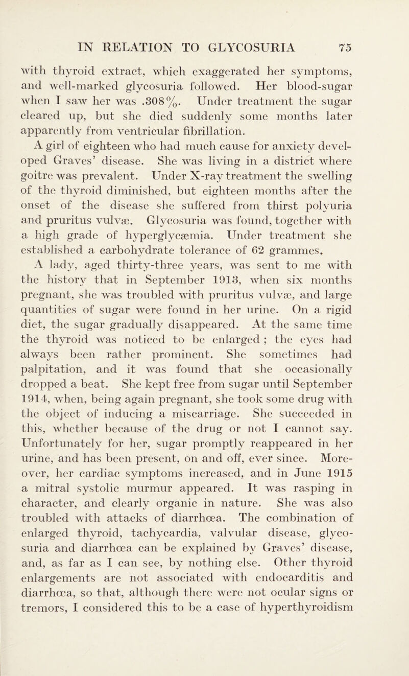 with thyroid extract, which exaggerated her symptoms, and well-marked glycosuria followed. Her blood-sugar when I saw her was .308%. Under treatment the sugar cleared up, but she died suddenly some months later apparently from ventricular fibrillation. A girl of eighteen who had much cause for anxiety devel¬ oped Graves’ disease. She was living in a district where goitre was prevalent. Under X-ray treatment the swelling of the thyroid diminished, but eighteen months after the onset of the disease she suffered from thirst polyuria and pruritus vulvae. Glycosuria was found, together with a high grade of hyperglycaemia. Under treatment she established a carbohydrate tolerance of 62 grammes. A lady, aged thirty-three years, was sent to me with the history that in September 1913, when six months pregnant, she was troubled with pruritus vulvae, and large quantities of sugar were found in her urine. On a rigid diet, the sugar gradually disappeared. At the same time the thyroid was noticed to be enlarged ; the eyes had always been rather prominent. She sometimes had palpitation, and it was found that she occasionally dropped a beat. She kept free from sugar until September 1914, when, being again pregnant, she took some drug with the object of inducing a miscarriage. She succeeded in this, whether because of the drug or not I cannot say. Unfortunately for her, sugar promptly reappeared in her urine, and has been present, on and off, ever since. More¬ over, her cardiac symptoms increased, and in June 1915 a mitral systolic murmur appeared. It was rasping in character, and clearly organic in nature. She was also troubled with attacks of diarrhoea. The combination of enlarged thyroid, tachycardia, valvular disease, glyco¬ suria and diarrhoea can be explained by Graves’ disease, and, as far as I can see, by nothing else. Other thyroid enlargements are not associated with endocarditis and diarrhoea, so that, although there were not ocular signs or tremors, I considered this to be a case of hyperthyroidism