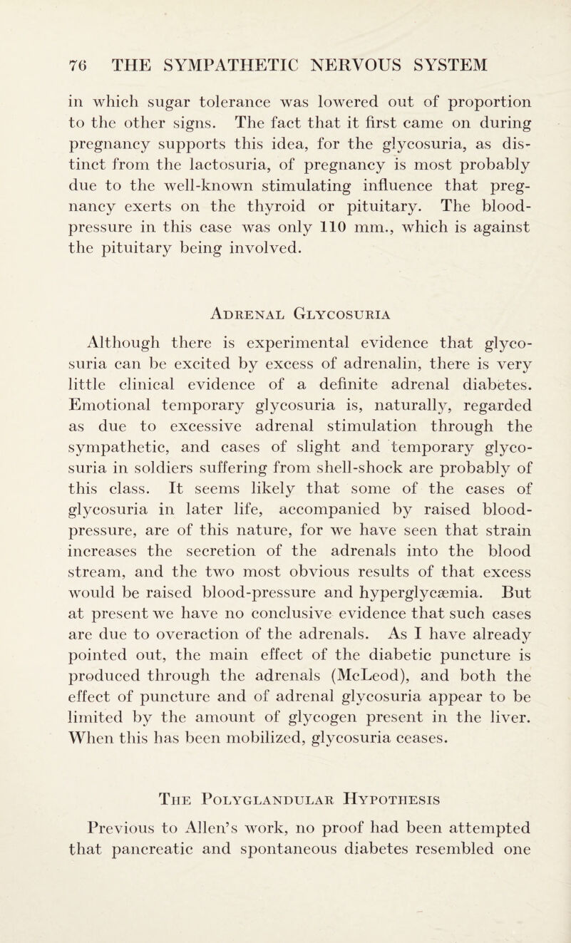in which sugar tolerance was lowered out of proportion to the other signs. The fact that it first came on during pregnancy supports this idea, for the glycosuria, as dis¬ tinct from the lactosuria, of pregnancy is most probably due to the well-known stimulating influence that preg¬ nancy exerts on the thyroid or pituitary. The blood- pressure in this case was only 110 mm., which is against the pituitary being involved. Adrenal Glycosuria Although there is experimental evidence that glyco¬ suria can be excited by excess of adrenalin, there is very little clinical evidence of a definite adrenal diabetes. Emotional temporary glycosuria is, naturally, regarded as due to excessive adrenal stimulation through the sympathetic, and cases of slight and temporary glyco¬ suria in soldiers suffering from shell-shock are probably of this class. It seems likely that some of the cases of glycosuria in later life, accompanied by raised blood- pressure, are of this nature, for we have seen that strain increases the secretion of the adrenals into the blood stream, and the two most obvious results of that excess would be raised blood-pressure and hyperglycemia. But at present we have no conclusive evidence that such cases are due to overaction of the adrenals. As I have already pointed out, the main effect of the diabetic puncture is produced through the adrenals (McLeod), and both the effect of puncture and of adrenal glycosuria appear to be limited by the amount of glycogen present in the liver. When this has been mobilized, glycosuria ceases. The Polyglandular Hypothesis Previous to Allen’s work, no proof had been attempted that pancreatic and spontaneous diabetes resembled one