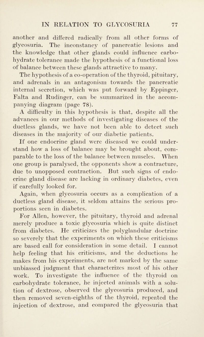 another and differed radically from all other forms of glycosuria. The inconstancy of pancreatic lesions and the knowledge that other glands could influence carbo¬ hydrate tolerance made the hypothesis of a functional loss of balance between these glands attractive to many. The hypothesis of a co-operation of the thyroid, pituitary, and adrenals in an antagonism towards the pancreatic internal secretion, which was put forward by Eppinger, Falta and Rudinger, can be summarized in the accom¬ panying diagram (page 78). A difficulty in this hypothesis is that, despite all the advances in our methods of investigating diseases of the ductless glands, we have not been able to detect such diseases in the majority of our diabetic patients. If one endocrine gland were diseased we could under¬ stand how a loss of balance may be brought about, com¬ parable to the loss of the balance between muscles. When one group is paralysed, the opponents show a contracture, due to unopposed contraction. But such signs of endo¬ crine gland disease are lacking in ordinary diabetes, even if carefully looked for. Again, when glycosuria occurs as a complication of a ductless gland disease, it seldom attains the serious pro¬ portions seen in diabetes. For Allen, however, the pituitary, thyroid and adrenal merely produce a toxic glycosuria which is quite distinct from diabetes. He criticizes the polyglandular doctrine so severely that the experiments on which these criticisms are based call for consideration in some detail. I cannot help feeling that his criticisms, and the deductions he makes from his experiments, are not marked by the same unbiassed judgment that characterizes most of his other work. To investigate the influence of the thyroid on carbohydrate tolerance, he injected animals with a solu¬ tion of dextrose, observed the glycosuria produced, and then removed seven-eighths of the thyroid, repeated the injection of dextrose, and compared the glycosuria that