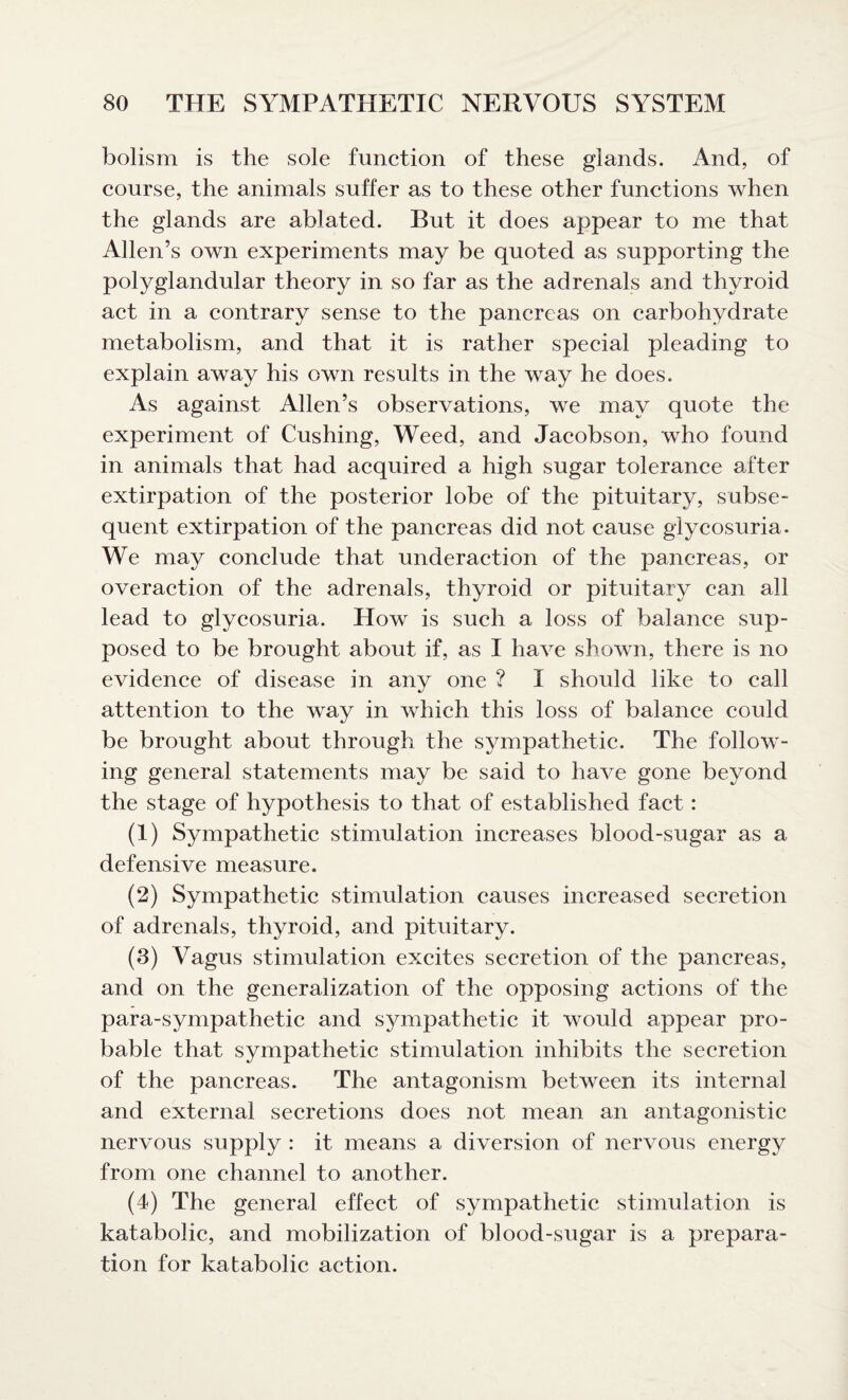 bolism is the sole function of these glands. And, of course, the animals suffer as to these other functions when the glands are ablated. But it does appear to me that Allen’s own experiments may be quoted as supporting the polyglandular theory in so far as the adrenals and thyroid act in a contrary sense to the pancreas on carbohydrate metabolism, and that it is rather special pleading to explain away his own results in the way he does. As against Allen’s observations, we may quote the experiment of Cushing, Weed, and Jacobson, who found in animals that had acquired a high sugar tolerance after extirpation of the posterior lobe of the pituitary, subse¬ quent extirpation of the pancreas did not cause glycosuria. We may conclude that underaction of the pancreas, or overaction of the adrenals, thyroid or pituitary can all lead to glycosuria. How is such a loss of balance sup¬ posed to be brought about if, as I have shown, there is no evidence of disease in any one ? I should like to call attention to the way in which this loss of balance could be brought about through the sympathetic. The follow¬ ing general statements may be said to have gone beyond the stage of hypothesis to that of established fact: (1) Sympathetic stimulation increases blood-sugar as a defensive measure. (2) Sympathetic stimulation causes increased secretion of adrenals, thyroid, and pituitary. (3) Vagus stimulation excites secretion of the pancreas, and on the generalization of the opposing actions of the para-sympathetic and sympathetic it would appear pro¬ bable that sympathetic stimulation inhibits the secretion of the pancreas. The antagonism between its internal and external secretions does not mean an antagonistic nervous supply : it means a diversion of nervous energy from one channel to another. (4) The general effect of sympathetic stimulation is katabolic, and mobilization of blood-sugar is a prepara¬ tion for katabolic action.