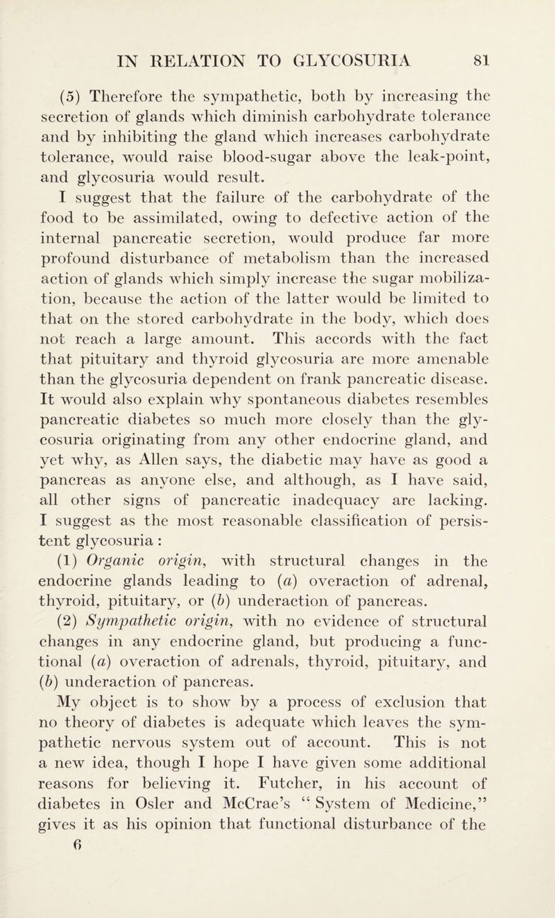 (5) Therefore the sympathetic, both by increasing the secretion of glands which diminish carbohydrate tolerance and by inhibiting the gland which increases carbohydrate tolerance, would raise blood-sugar above the leak-point, and glycosuria would result. I suggest that the failure of the carbohydrate of the food to be assimilated, owing to defective action of the internal pancreatic secretion, would produce far more profound disturbance of metabolism than the increased action of glands which simply increase the sugar mobiliza¬ tion, because the action of the latter would be limited to that on the stored carbohydrate in the body, which does not reach a large amount. This accords with the fact that pituitary and thyroid glycosuria are more amenable than the glycosuria dependent on frank pancreatic disease. It would also explain why spontaneous diabetes resembles pancreatic diabetes so much more closely than the gly¬ cosuria originating from any other endocrine gland, and yet why, as Allen says, the diabetic may have as good a pancreas as anyone else, and although, as I have said, all other signs of pancreatic inadequacy are lacking. I suggest as the most reasonable classification of persis¬ tent glycosuria : (1) Organic origin, with structural changes in the endocrine glands leading to (a) overaction of adrenal, thyroid, pituitary, or (b) underaction of pancreas. (2) Sympathetic origin, with no evidence of structural changes in any endocrine gland, but producing a func¬ tional (a) overaction of adrenals, thyroid, pituitary, and (h) underaction of pancreas. My object is to show by a process of exclusion that no theory of diabetes is adequate which leaves the sym¬ pathetic nervous system out of account. This is not a new idea, though I hope I have given some additional reasons for believing it. Futcher, in his account of diabetes in Osier and McCrae’s “ System of Medicine,” gives it as his opinion that functional disturbance of the fi