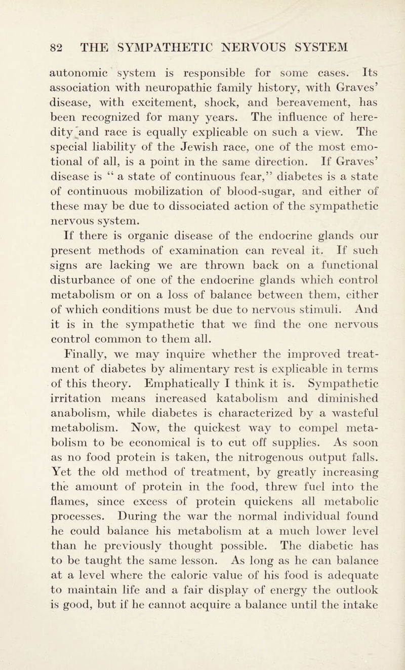 autonomic system is responsible for some cases. Its association with neuropathic family history, with Graves5 disease, with excitement, shock, and bereavement, has been recognized for many years. The influence of here¬ dity and race is equally explicable on such a view. The special liability of the Jewish race, one of the most emo¬ tional of all, is a point in the same direction. If Graves5 disease is “ a state of continuous fear,55 diabetes is a state of continuous mobilization of blood-sugar, and either of these may be due to dissociated action of the sympathetic nervous system. If there is organic disease of the endocrine glands our present methods of examination can reveal it. If such signs are lacking we are thrown back on a functional disturbance of one of the endocrine glands which control metabolism or on a loss of balance between them, either of which conditions must be due to nervous stimuli. And it is in the sympathetic that we find the one nervous control common to them all. Finally, we may inquire whether the improved treat¬ ment of diabetes by alimentary rest is explicable in terms of this theory. Emphatically I think it is. Sympathetic irritation means increased katabolism and diminished anabolism, while diabetes is characterized by a wasteful metabolism. Now, the quickest way to compel meta¬ bolism to be economical is to cut off supplies. As soon as no food protein is taken, the nitrogenous output falls. Yet the old method of treatment, by greatly increasing the amount of protein in the food, threw fuel into the flames, since excess of protein quickens all metabolic processes. During the war the normal individual found he could balance his metabolism at a much lower level than he previously thought possible. The diabetic has to be taught the same lesson. As long as he can balance at a level where the caloric value of his food is adequate to maintain life and a fair display of energy the outlook is good, but if he cannot acquire a balance until the intake
