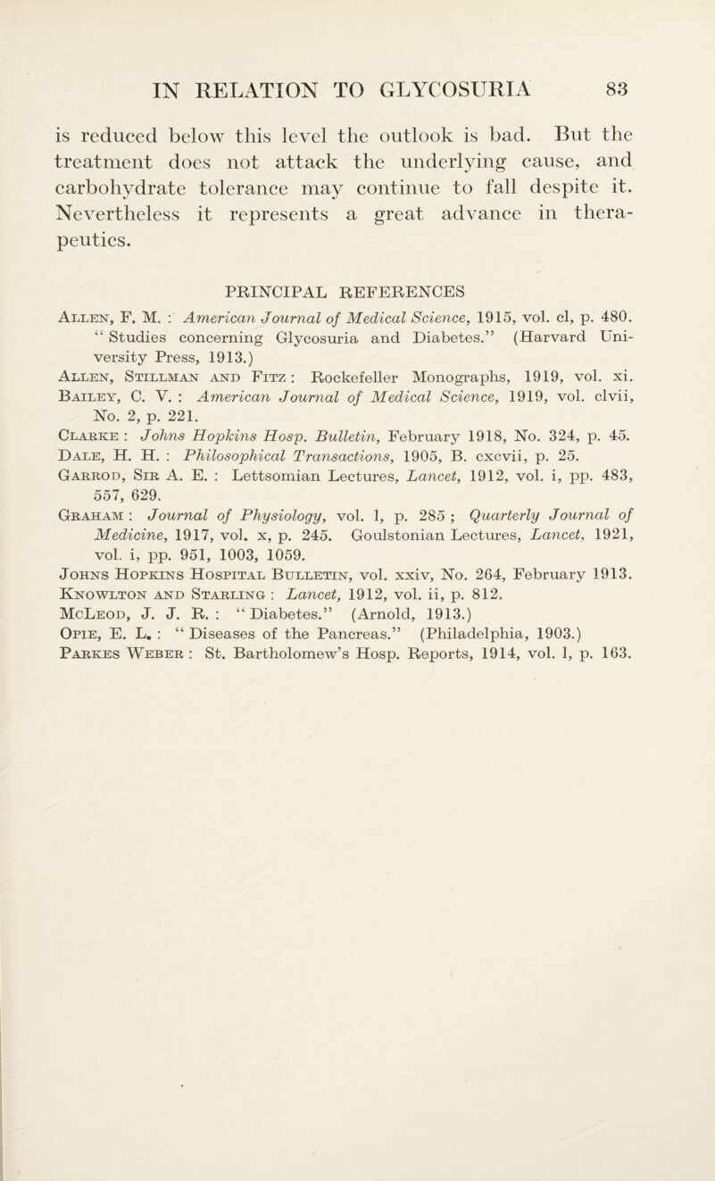 is reduced below this level the outlook is bad. But the treatment does not attack the underlying cause, and carbohydrate tolerance may continue to fall despite it. Nevertheless it represents a great advance in thera¬ peutics. PRINCIPAL REFERENCES Allen, F. M. : American Journal of Medical Science, 1915, vol. cl, p. 480. “ Studies concerning Glycosuria and Diabetes.” (Harvard Uni¬ versity Press, 1913.) Allen, Stillman and Fitz : Rockefeller Monographs, 1919, vol. xi. Bailey, C. V. : American Journal of Medical Science, 1919, vol. clvii, No. 2, p. 221. Clause : Johns Hopkins Hosp. Bulletin, February 1918, No. 324, p. 45. Dale, H. H. : Philosophical Transactions, 1905, B. cxcvii, p. 25. Garrod, Sir A. E. : Lettsomian Lectures, Lancet, 1912, vol. i, pp. 483, 557, 629. Graham : Journal of Physiology, vol. 1, p. 285 ; Quarterly Journal of Medicine, 1917, vol. x, p. 245. Goulstonian Lectures, Lancet, 1921, vol. i, pp. 951, 1003, 1059. Johns Hopkins Hospital Bulletin, vol. xxiv. No. 264, February 1913. Knowlton and Starling : Lancet, 1912, vol. ii, p. 812. McLeod, J. J. R. : “ Diabetes.” (Arnold, 1913.) Opie, E. L. : “ Diseases of the Pancreas.” (Philadelphia, 1903.) Parkes Weber : St. Bartholomew’s Hosp. Reports, 1914, vol. 1, p. 163.