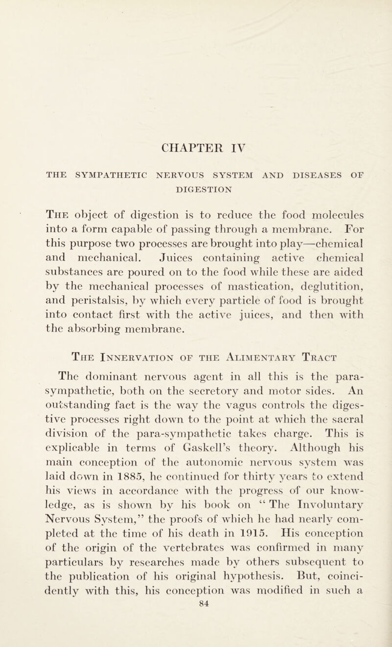 CHAPTER IV THE SYMPATHETIC NERVOUS SYSTEM AND DISEASES OF DIGESTION The object of digestion is to reduce the food molecules into a form capable of passing through a membrane. For this purpose two processes are brought into play—chemical and mechanical. Juices containing active chemical substances are poured on to the food while these are aided by the mechanical processes of mastication, deglutition, and peristalsis, by which every particle of food is brought into contact first with the active juices, and then with the absorbing membrane. The Innervation of the Alimentary Tract The dominant nervous agent in all this is the para¬ sympathetic, both on the secretory and motor sides. An outstanding fact is the way the vagus controls the diges¬ tive processes right down to the point at which the sacral division of the para-sympathetic takes charge. This is explicable in terms of Gaslcell’s theory. Although his main conception of the autonomic nervous system was laid down in 1885, he continued for thirty years to extend his views in accordance with the progress of our know¬ ledge, as is shown by his book on “ The Involuntary Nervous System,” the proofs of which he had nearly com¬ pleted at the time of his death in 1915. His conception of the origin of the vertebrates was confirmed in many particulars by researches made by others subsequent to the publication of his original hypothesis. But, coinci- dently with this, his conception was modified in such a