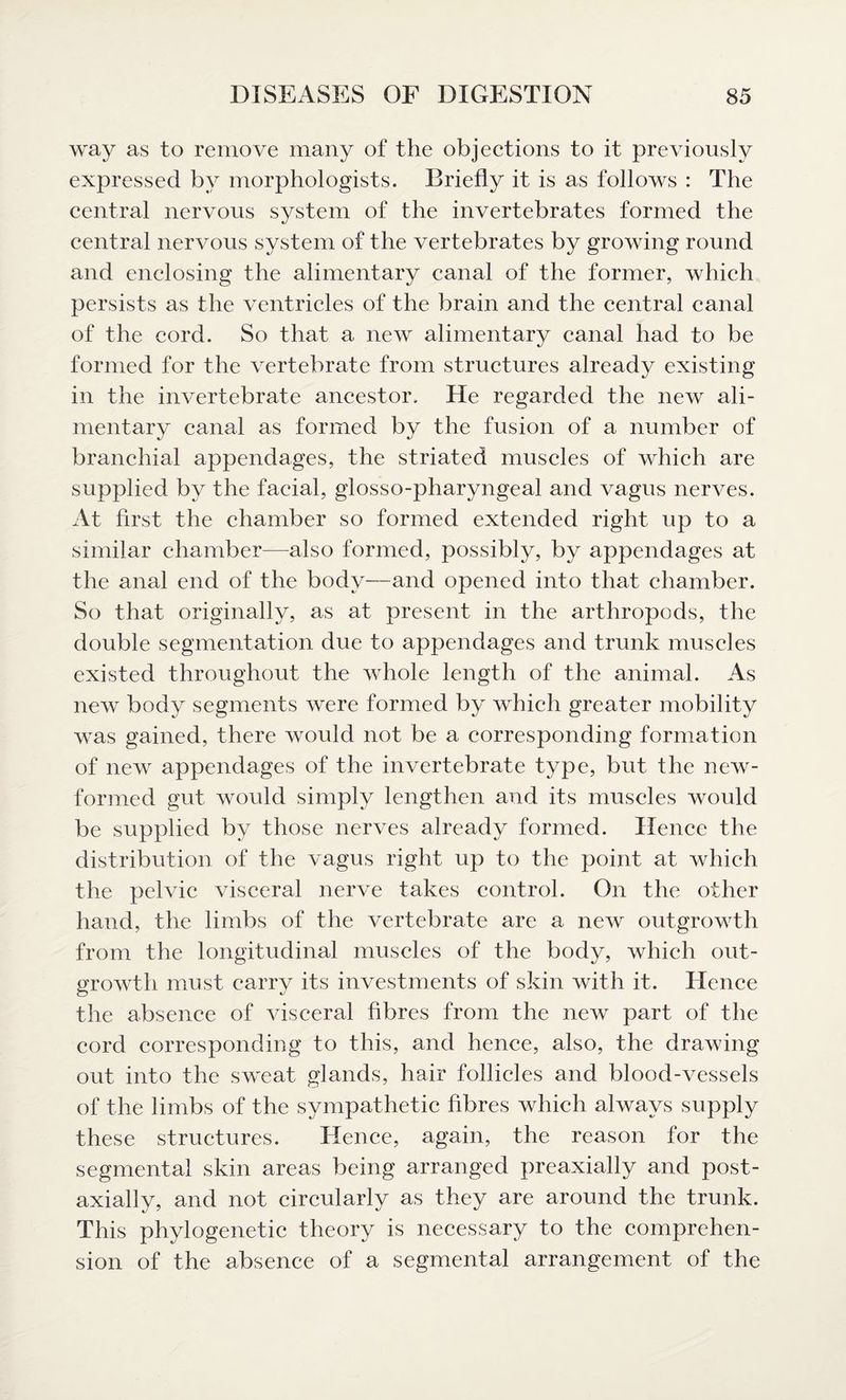way as to remove many of the objections to it previously expressed by morphologists. Briefly it is as follows : The central nervous system of the invertebrates formed the central nervous system of the vertebrates by growing round and enclosing the alimentary canal of the former, which persists as the ventricles of the brain and the central canal of the cord. So that a new alimentary canal had to be formed for the vertebrate from structures already existing in the invertebrate ancestor. He regarded the new ali¬ mentary canal as formed by the fusion of a number of branchial appendages, the striated muscles of which are supplied by the facial, glosso-pharyngeal and vagus nerves. At first the chamber so formed extended right up to a similar chamber—also formed, possibly, by appendages at the anal end of the body—and opened into that chamber. So that originally, as at present in the arthropods, the double segmentation due to appendages and trunk muscles existed throughout the whole length of the animal. As new body segments were formed by which greater mobility was gained, there would not be a corresponding formation of new appendages of the invertebrate type, but the new- formed gut would simply lengthen and its muscles would be supplied by those nerves already formed. Hence the distribution of the vagus right up to the point at which the pelvic visceral nerve takes control. On the other hand, the limbs of the vertebrate are a new outgrowth from the longitudinal muscles of the body, which out¬ growth must carry its investments of skin with it. Hence the absence of visceral fibres from the new part of the cord corresponding to this, and hence, also, the drawing out into the sweat glands, hair follicles and blood-vessels of the limbs of the sympathetic fibres which always supply these structures. Hence, again, the reason for the segmental skin areas being arranged preaxially and post- axially, and not circularly as they are around the trunk. This phylogenetic theory is necessary to the comprehen¬ sion of the absence of a segmental arrangement of the