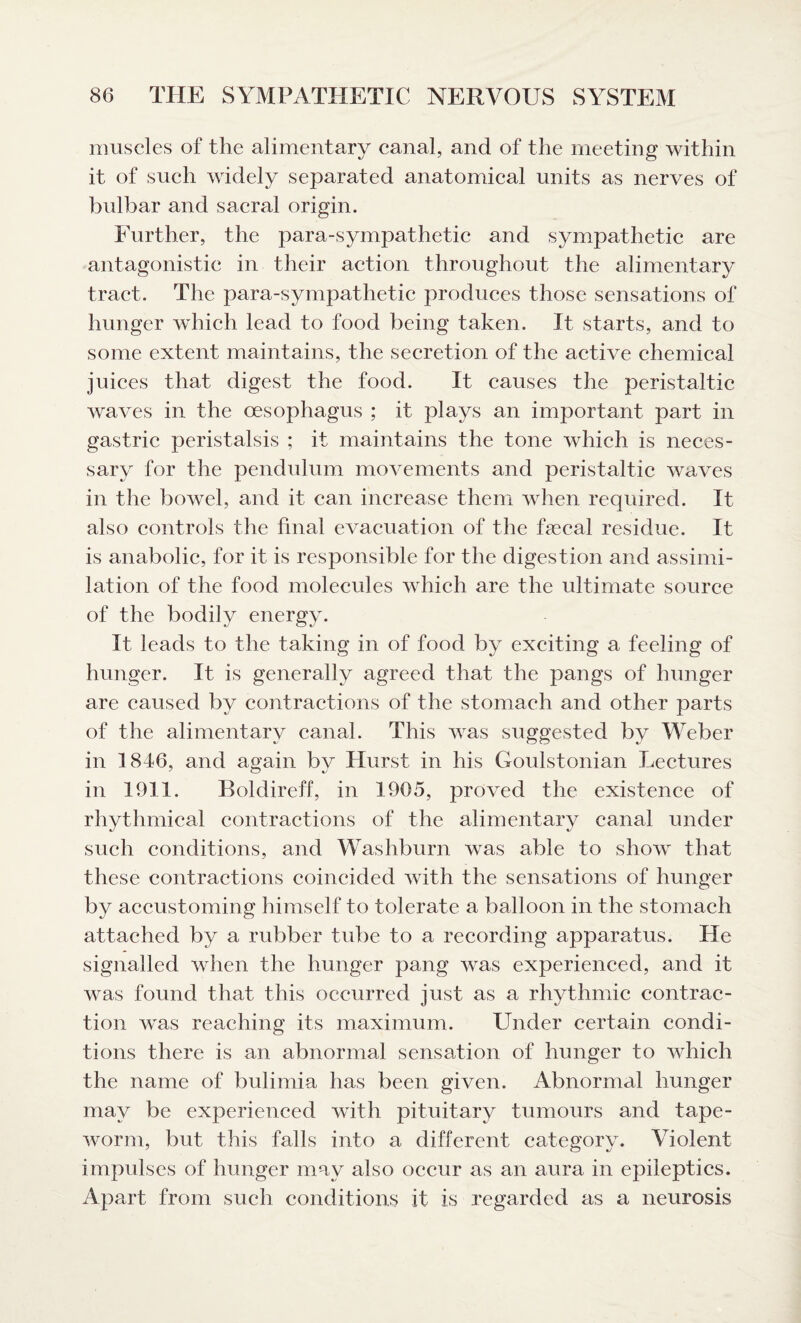 muscles of the alimentary canal, and of the meeting within it of such widely separated anatomical units as nerves of bulbar and sacral origin. Further, the para-sympathetic and sympathetic are antagonistic in their action throughout the alimentary tract. The para-sympathetic produces those sensations of hunger which lead to food being taken. It starts, and to some extent maintains, the secretion of the active chemical juices that digest the food. It causes the peristaltic waves in the oesophagus ; it plays an important part in gastric peristalsis ; it maintains the tone which is neces¬ sary for the pendulum movements and peristaltic waves in the bowel, and it can increase them when required. It also controls the final evacuation of the fecal residue. It is anabolic, for it is responsible for the digestion and assimi¬ lation of the food molecules which are the ultimate source of the bodily energy. It leads to the taking in of food by exciting a feeling of hunger. It is generally agreed that the pangs of hunger are caused by contractions of the stomach and other parts of the alimentary canal. This was suggested by Weber in 1846, and again bv Hurst in his Goulstonian Lectures in 1911. Boldireff, in 1965, proved the existence of rhythmical contractions of the alimentary canal under such conditions, and Washburn was able to show that these contractions coincided with the sensations of hunger by accustoming himself to tolerate a balloon in the stomach attached by a rubber tube to a recording apparatus. He signalled when the hunger pang was experienced, and it was found that this occurred just as a rhythmic contrac¬ tion was reaching its maximum. Under certain condi¬ tions there is an abnormal sensation of hunger to which the name of bulimia has been given. Abnormal hunger may be experienced with pituitary tumours and tape¬ worm, but this falls into a different category. Violent impulses of hunger may also occur as an aura in epileptics. Apart from such conditions it is regarded as a neurosis