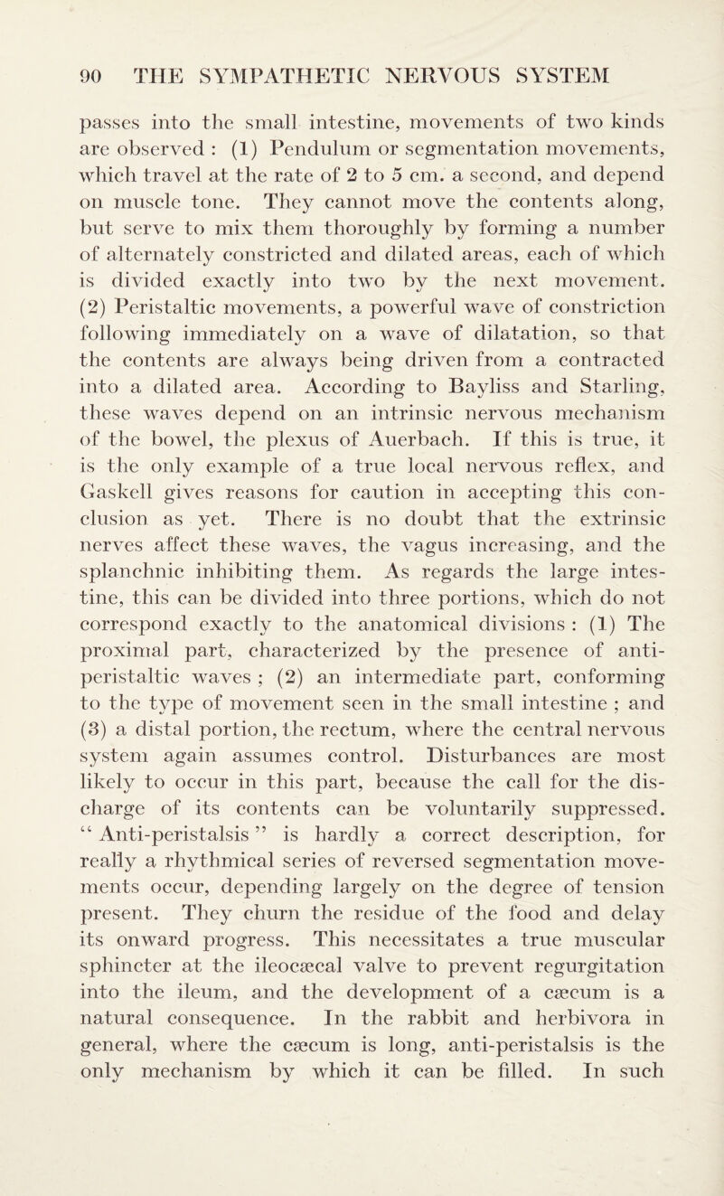 passes into the small intestine, movements of two kinds are observed : (1) Pendulum or segmentation movements, which travel at the rate of 2 to 5 cm. a second, and depend on muscle tone. They cannot move the contents along, but serve to mix them thoroughly by forming a number of alternately constricted and dilated areas, each of which is divided exactly into two by the next movement. (2) Peristaltic movements, a powerful wave of constriction following immediately on a wave of dilatation, so that the contents are always being driven from a contracted into a dilated area. According to Bayliss and Starling, these waves depend on an intrinsic nervous mechanism of the bowel, the plexus of Auerbach. If this is true, it is the only example of a true local nervous reflex, and Gaskell gives reasons for caution in accepting this eon- elusion as yet. There is no doubt that the extrinsic nerves affect these waves, the vagus increasing, and the splanchnic inhibiting them. As regards the large intes¬ tine, this can be divided into three portions, which do not correspond exactly to the anatomical divisions : (1) The proximal part, characterized by the presence of anti- peristaltic waves ; (2) an intermediate part, conforming to the type of movement seen in the small intestine ; and (3) a distal portion, the rectum, where the central nervous system again assumes control. Disturbances are most likely to occur in this part, because the call for the dis¬ charge of its contents can be voluntarily suppressed. “ Anti-peristalsis ” is hardly a correct description, for really a rhythmical series of reversed segmentation move¬ ments occur, depending largely on the degree of tension present. They churn the residue of the food and delay its onward progress. This necessitates a true muscular sphincter at the ileocsecal valve to prevent regurgitation into the ileum, and the development of a caecum is a natural consequence. In the rabbit and herbivora in general, where the csecum is long, anti-peristalsis is the only mechanism by which it can be filled. In such