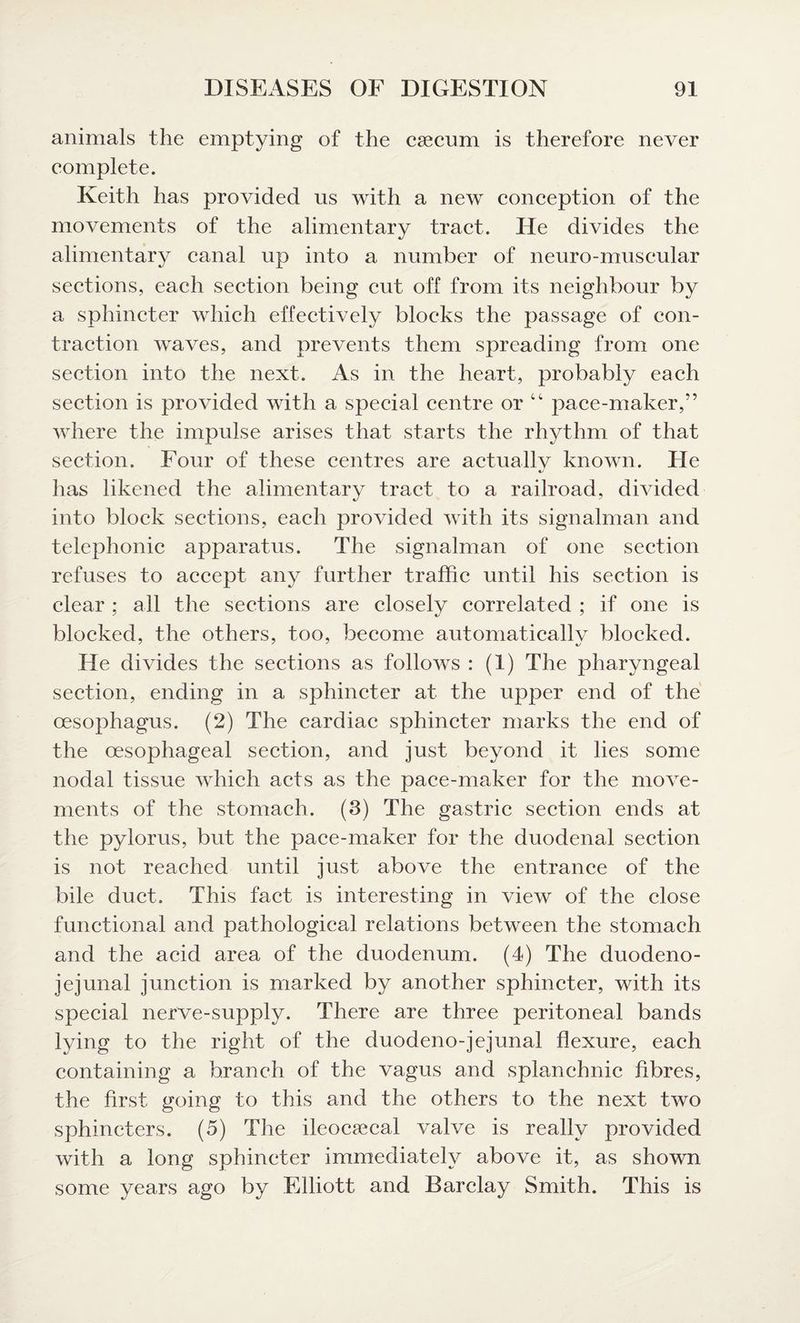 animals the emptying of the caecum is therefore never complete. Keith has provided us with a new conception of the movements of the alimentary tract. He divides the alimentary canal up into a number of neuro-muscular sections, each section being cut off from its neighbour by a sphincter which effectively blocks the passage of con¬ traction waves, and prevents them spreading from one section into the next. As in the heart, probably each section is provided with a special centre or 44 pace-maker,” where the impulse arises that starts the rhythm of that section. Four of these centres are actually known. He has likened the alimentary tract to a railroad, divided into block sections, each provided with its signalman and telephonic apparatus. The signalman of one section refuses to accept any further traffic until his section is clear : all the sections are closelv correlated ; if one is J 4/ * blocked, the others, too, become automatically blocked. He divides the sections as follows : (1) The pharyngeal section, ending in a sphincter at the upper end of the oesophagus. (2) The cardiac sphincter marks the end of the oesophageal section, and just beyond it lies some nodal tissue which acts as the pace-maker for the move¬ ments of the stomach. (3) The gastric section ends at the pylorus, but the pace-maker for the duodenal section is not reached until just above the entrance of the bile duct. This fact is interesting in view of the close functional and pathological relations between the stomach and the acid area of the duodenum. (4) The duodeno¬ jejunal junction is marked by another sphincter, with its special nerve-supply. There are three peritoneal bands lying to the right of the duodeno-jejunal flexure, each containing a branch of the vagus and splanchnic fibres, the first going to this and the others to the next two sphincters. (5) The ileocaecal valve is really provided with a long sphincter immediately above it, as shown some years ago by Elliott and Barclay Smith. This is
