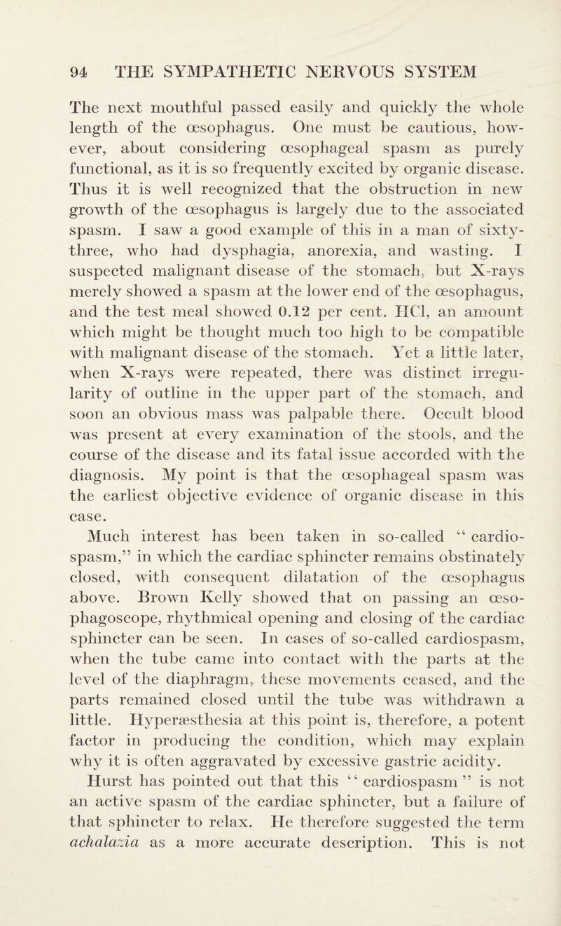 The next mouthful passed easily and quickly the whole length of the oesophagus. One must be cautious, how¬ ever, about considering oesophageal spasm as purely functional, as it is so frequently excited by organic disease. Thus it is well recognized that the obstruction in new growth of the oesophagus is largely due to the associated spasm. I saw a good example of this in a man of sixty- tliree, who had dysphagia, anorexia, and wasting. I suspected malignant disease of the stomach, but X-rays merely showed a spasm at the lower end of the oesophagus, and the test meal showed 0.12 per cent. HC1, an amount which might be thought much too high to be compatible with malignant disease of the stomach. Yet a little later, when X-rays were repeated, there was distinct irregu¬ larity of outline in the upper part of the stomach, and soon an obvious mass was palpable there. Occult blood was present at every examination of the stools, and the course of the disease and its fatal issue accorded with the diagnosis. My point is that the oesophageal spasm was the earliest objective evidence of organic disease in this case. Much interest has been taken in so-called “ cardio¬ spasm,” in which the cardiac sphincter remains obstinately closed, with consequent dilatation of the oesophagus above. Brown Kelly showed that on passing an oeso- phagoscope, rhythmical opening and closing of the cardiac sphincter can be seen. In cases of so-called cardiospasm, when the tube came into contact with the parts at the level of the diaphragm, these movements ceased, and the parts remained closed until the tube was withdrawn a little. Hyperesthesia at this point is, therefore, a potent factor in producing the condition, which may explain why it is often aggravated by excessive gastric acidity. Hurst has pointed out that this “ cardiospasm” is not an active spasm of the cardiac sphincter, but a failure of that sphincter to relax. He therefore suggested the term achalazia as a more accurate description. This is not