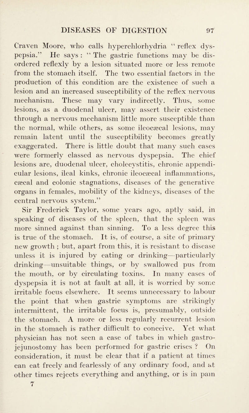 Craven Moore, who calls hyperchlorhydria “ reflex dys¬ pepsia.” He says : “ The gastric functions may be dis¬ ordered reflexly by a lesion situated more or less remote from the stomach itself. The two essential factors in the production of this condition are the existence of such a lesion and an increased susceptibility of the reflex nervous mechanism. These may vary indirectly. Thus, some lesions, as a duodenal ulcer, may assert their existence through a nervous mechanism little more susceptible than the normal, while others, as some ileocaecal lesions, may remain latent until the susceptibility becomes greatly exaggerated. There is little doubt that many such cases were formerly classed as nervous dyspepsia. The chief lesions are, duodenal ulcer, cholecystitis, chronic appendi¬ cular lesions, ileal kinks, chronic ileocaecal inflammations, caecal and colonic stagnations, diseases of the generative organs in females, mobility of the kidneys, diseases of the central nervous system.” Sir Frederick Taylor, some years ago, aptly said, in speaking of diseases of the spleen, that the spleen was more sinned against than sinning. To a less degree this is true of the stomach. It is, of course, a site of primary new growth ; but, apart from this, it is resistant to disease unless it is injured by eating or drinking—particularly drinking—unsuitable things, or by swallowed pus from the mouth, or by circulating toxins. In many cases of dyspepsia it is not at fault at all, it is worried by some irritable focus elsewhere. It seems unnecessary to labour the point that when gastric symptoms are strikingly intermittent, the irritable focus is, presumably, outside the stomach. A more or less regularly recurrent lesion in the stomach is rather difficult to conceive. Yet what physician has not seen a case of tabes in which gastro¬ jejunostomy has been performed for gastric crises? On consideration, it must be clear that if a patient at times can eat freely and fearlessly of any ordinary food, and at other times rejects everything and anything, or is in pam 7