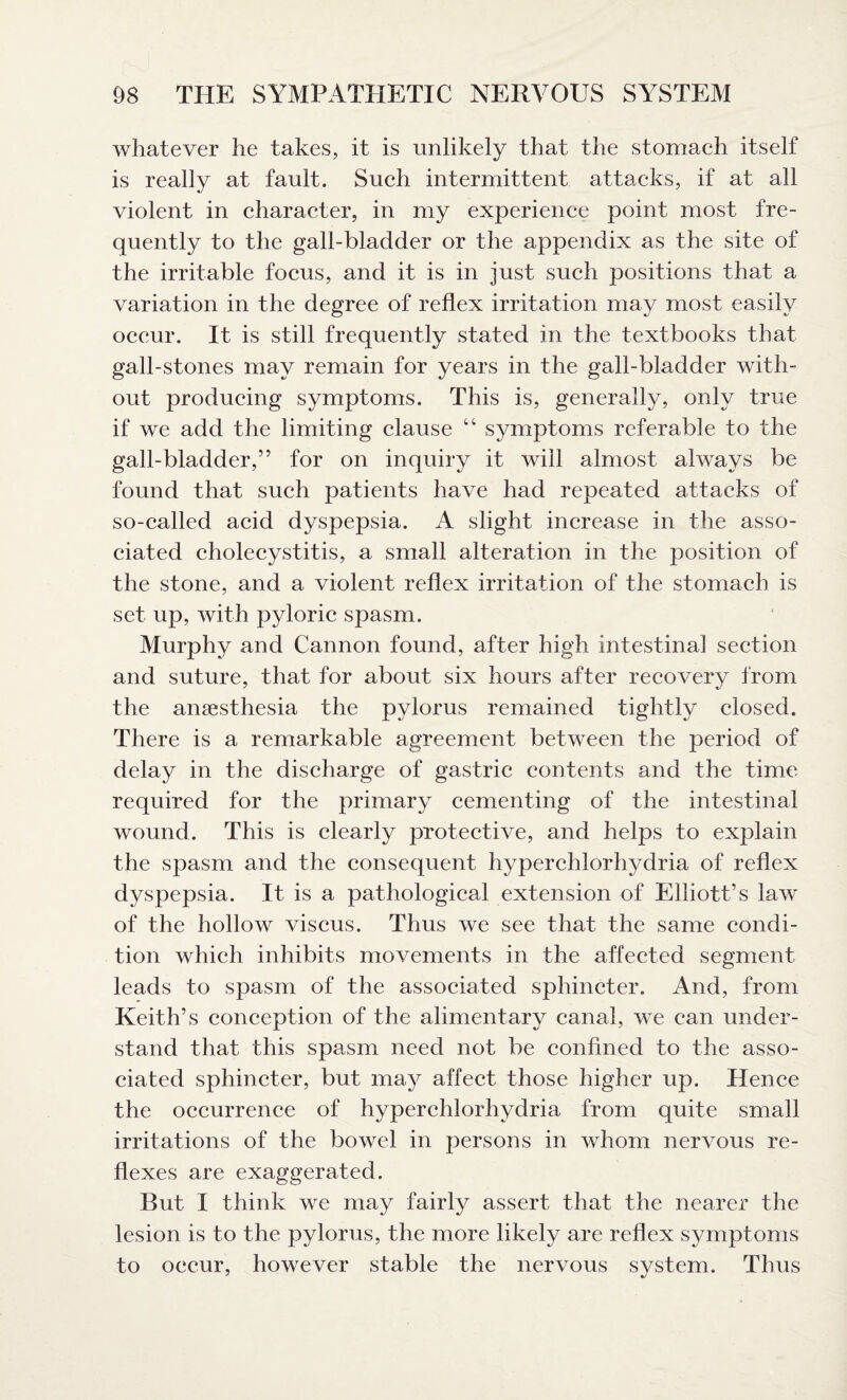 whatever he takes, it is unlikely that the stomach itself is really at fault. Such intermittent attacks, if at all violent in character, in my experience point most fre¬ quently to the gall-bladder or the appendix as the site of the irritable focus, and it is in just such positions that a variation in the degree of reflex irritation may most easily occur. It is still frequently stated in the textbooks that gall-stones may remain for years in the gall-bladder with¬ out producing symptoms. This is, generally, only true if we add the limiting clause “ symptoms referable to the gall-bladder,” for on inquiry it will almost always be found that such patients have had repeated attacks of so-called acid dyspepsia. A slight increase in the asso¬ ciated cholecystitis, a small alteration in the position of the stone, and a violent reflex irritation of the stomach is set up, with pyloric spasm. Murphy and Cannon found, after high intestinal section and suture, that for about six hours after recovery from the anesthesia the pylorus remained tightly closed. There is a remarkable agreement between the period of delay in the discharge of gastric contents and the time required for the primary cementing of the intestinal wound. This is clearly protective, and helps to explain the spasm and the consequent hyperchlorhydria of reflex dyspepsia. It is a pathological extension of Elliott’s law of the hollow viscus. Thus we see that the same condi¬ tion which inhibits movements in the affected segment leads to spasm of the associated sphincter. And, from Keith’s conception of the alimentary canal, we can under¬ stand that this spasm need not be confined to the asso¬ ciated sphincter, but may affect those higher up. Hence the occurrence of hyperchlorhydria from quite small irritations of the bowel in persons in whom nervous re¬ flexes are exaggerated. But I think we may fairly assert that the nearer the lesion is to the pylorus, the more likely are reflex symptoms to occur, however stable the nervous system. Thus