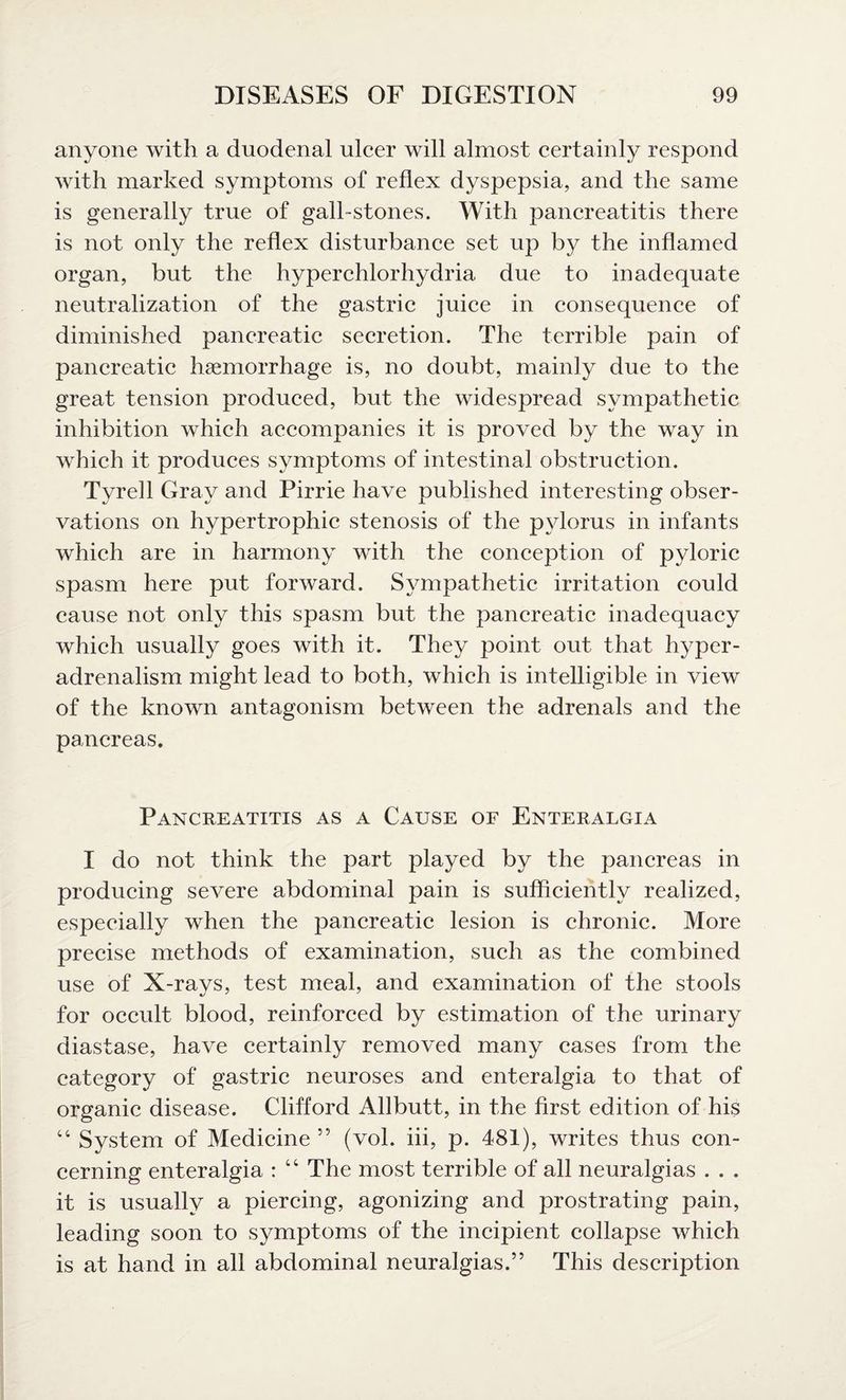 anyone with a duodenal ulcer will almost certainly respond with marked symptoms of reflex dyspepsia, and the same is generally true of gall-stones. With pancreatitis there is not only the reflex disturbance set up by the inflamed organ, but the hjrperchlorhydria due to inadequate neutralization of the gastric juice in consequence of diminished pancreatic secretion. The terrible pain of pancreatic haemorrhage is, no doubt, mainly due to the great tension produced, but the widespread sympathetic inhibition which accompanies it is proved by the way in which it produces symptoms of intestinal obstruction. Tyrell Gray and Pirrie have published interesting obser¬ vations on hypertrophic stenosis of the pylorus in infants which are in harmony with the conception of pyloric spasm here put forward. Sympathetic irritation could cause not only this spasm but the pancreatic inadequacy which usually goes with it. They point out that hyper- adrenalism might lead to both, which is intelligible in view of the known antagonism between the adrenals and the pancreas. Pancreatitis as a Cause of Enteralgia I do not think the part played by the pancreas in producing severe abdominal pain is sufficiently realized, especially when the pancreatic lesion is chronic. More precise methods of examination, such as the combined use of X-rays, test meal, and examination of the stools for occult blood, reinforced by estimation of the urinary diastase, have certainly removed many cases from the category of gastric neuroses and enteralgia to that of organic disease. Clifford Allbutt, in the first edition of his “ System of Medicine ” (vol. iii, p. 481), writes thus con¬ cerning enteralgia : c‘ The most terrible of all neuralgias . . . it is usually a piercing, agonizing and prostrating pain, leading soon to symptoms of the incipient collapse which is at hand in all abdominal neuralgias.” This description