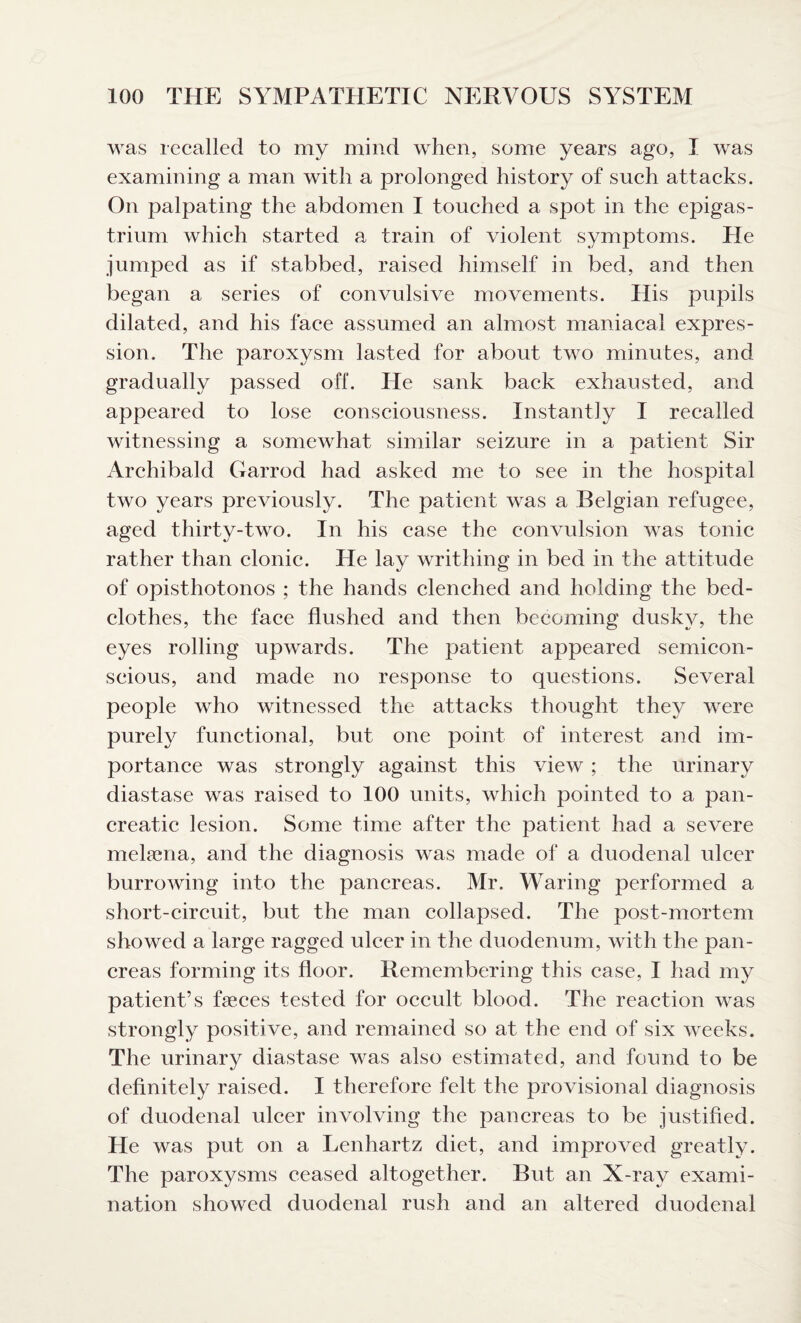 was recalled to my mind when, some years ago, I was examining a man with a prolonged history of such attacks. On palpating the abdomen I touched a spot in the epigas¬ trium which started a train of violent symptoms. He jumped as if stabbed, raised himself in bed, and then began a series of convulsive movements. His pupils dilated, and his face assumed an almost maniacal expres¬ sion. The paroxysm lasted for about two minutes, and gradually passed off. He sank back exhausted, and appeared to lose consciousness. Instantly I recalled witnessing a somewhat similar seizure in a patient Sir Archibald Garrod had asked me to see in the hospital two years previously. The patient was a Belgian refugee, aged thirty-two. In his case the convulsion was tonic rather than clonic. He lay writhing in bed in the attitude of opisthotonos ; the hands clenched and holding the bed¬ clothes, the face flushed and then becoming dusky, the eyes rolling upwards. The patient appeared semicon¬ scious, and made no response to questions. Several people who witnessed the attacks thought they were purely functional, but one point of interest and im¬ portance was strongly against this view ; the urinary diastase was raised to 100 units, which pointed to a pan¬ creatic lesion. Some time after the patient had a severe mekena, and the diagnosis was made of a duodenal ulcer burrowing into the pancreas. Mr. Waring performed a short-circuit, but the man collapsed. The post-mortem showed a large ragged ulcer in the duodenum, with the pan¬ creas forming its floor. Remembering this case, I had my patient’s faeces tested for occult blood. The reaction was strongly positive, and remained so at the end of six weeks. The urinary diastase was also estimated, and found to be definitely raised. I therefore felt the provisional diagnosis of duodenal ulcer involving the pancreas to be justified. He was put on a Lenhartz diet, and improved greatly. The paroxysms ceased altogether. But an X-ray exami¬ nation showed duodenal rush and an altered duodenal