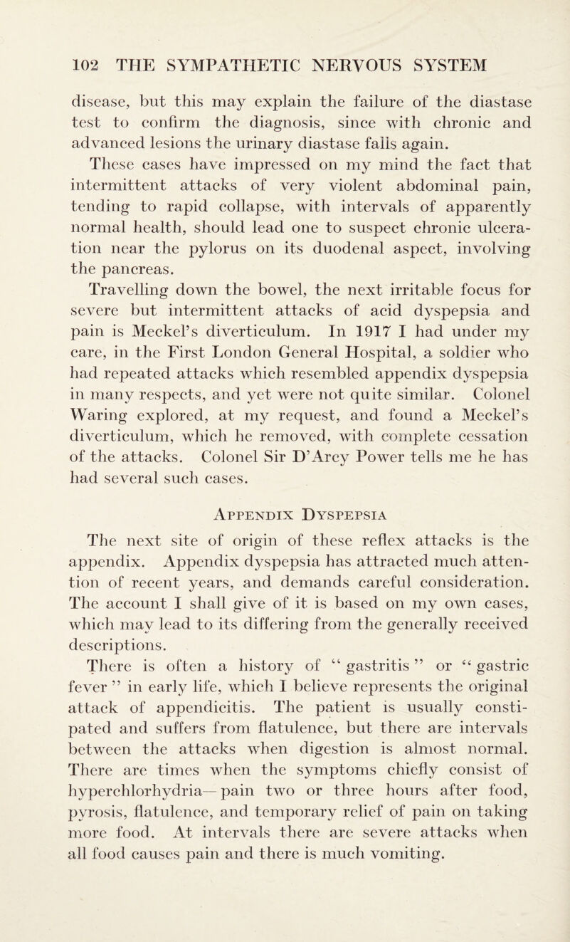 disease, but this may explain the failure of the diastase test to confirm the diagnosis, since with chronic and advanced lesions the urinary diastase fails again. These cases have impressed on my mind the fact that intermittent attacks of very violent abdominal pain, tending to rapid collapse, with intervals of apparently normal health, should lead one to suspect chronic ulcera¬ tion near the pylorus on its duodenal aspect, involving the pancreas. Travelling down the bowel, the next irritable focus for severe but intermittent attacks of acid dyspepsia and pain is Meckel’s diverticulum. In 1917 I had under my care, in the First London General Hospital, a soldier who had repeated attacks which resembled appendix dyspepsia in many respects, and yet were not quite similar. Colonel Waring explored, at my request, and found a Meckel’s diverticulum, which he removed, with complete cessation of the attacks. Colonel Sir D’Arcy Power tells me he has had several such cases. Appendix Dyspepsia The next site of origin of these reflex attacks is the appendix. Appendix dyspepsia has attracted much atten¬ tion of recent years, and demands careful consideration. The account I shall give of it is based on my own cases, which may lead to its differing from the generally received descriptions. There is often a history of “ gastritis ” or “ gastric fever ” in early life, which 1 believe represents the original attack of appendicitis. The patient is usually consti¬ pated and suffers from flatulence, but there are intervals between the attacks when digestion is almost normal. There are times when the symptoms chiefly consist of hvperchlorhydria— pain two or three hours after food, pyrosis, flatulence, and temporary relief of pain on taking more food. At intervals there are severe attacks when all food causes pain and there is much vomiting.