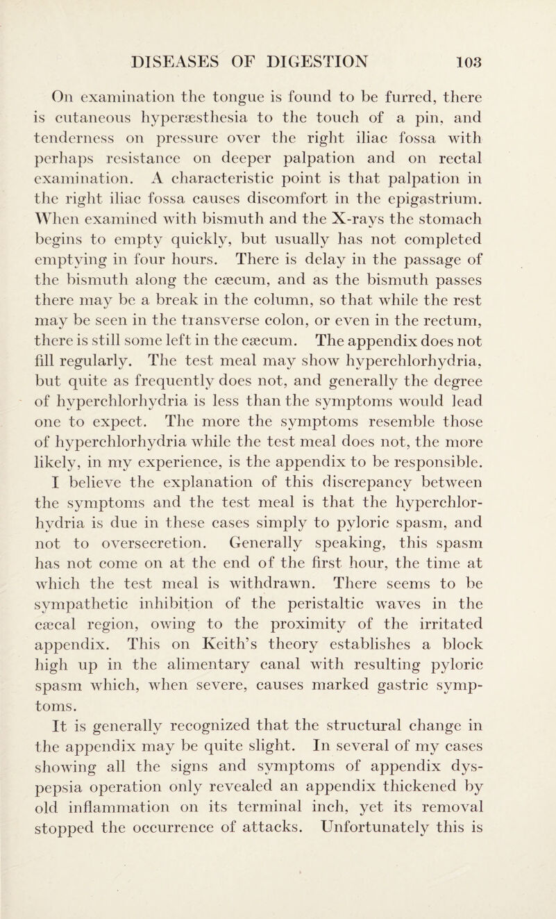On examination the tongue is found to be furred, there is cutaneous hvpersesthesia to the touch of a pin, and tenderness on pressure over the right iliac fossa with perhaps resistance on deeper palpation and on rectal examination. A characteristic point is that paljoation in the right iliac fossa causes discomfort in the epigastrium. When examined with bismuth and the X-rays the stomach begins to empty quickly, but usually has not completed emptying in four hours. There is delay in the passage of the bismuth along the caecum, and as the bismuth passes there may be a break in the column, so that while the rest may be seen in the transverse colon, or even in the rectum, there is still some left in the caecum. The appendix does not fill regularly. The test meal may show hyperchlorhydria, but quite as frequently does not, and generally the degree of hyperchlorhydria is less than the symptoms would lead one to expect. The more the symptoms resemble those of hyperchlorhydria while the test meal does not, the more likely, in my experience, is the appendix to be responsible. I believe the explanation of this discrepancy between the symptoms and the test meal is that the hyperchlor¬ hydria is due in these cases simply to pyloric spasm, and not to oversecretion. Generally speaking, this spasm has not come on at the end of the first hour, the time at which the test meal is withdrawn. There seems to be sympathetic inhibition of the peristaltic waves in the csecal region, owing to the proximity of the irritated appendix. This on Keith’s theory establishes a block high up in the alimentary canal with resulting pyloric spasm which, when severe, causes marked gastric symp¬ toms. It is generally recognized that the structural change in the appendix may be quite slight. In several of my cases showing all the signs and symptoms of appendix dys¬ pepsia operation only revealed an appendix thickened by old inflammation on its terminal inch, yet its removal stopped the occurrence of attacks. Unfortunately this is