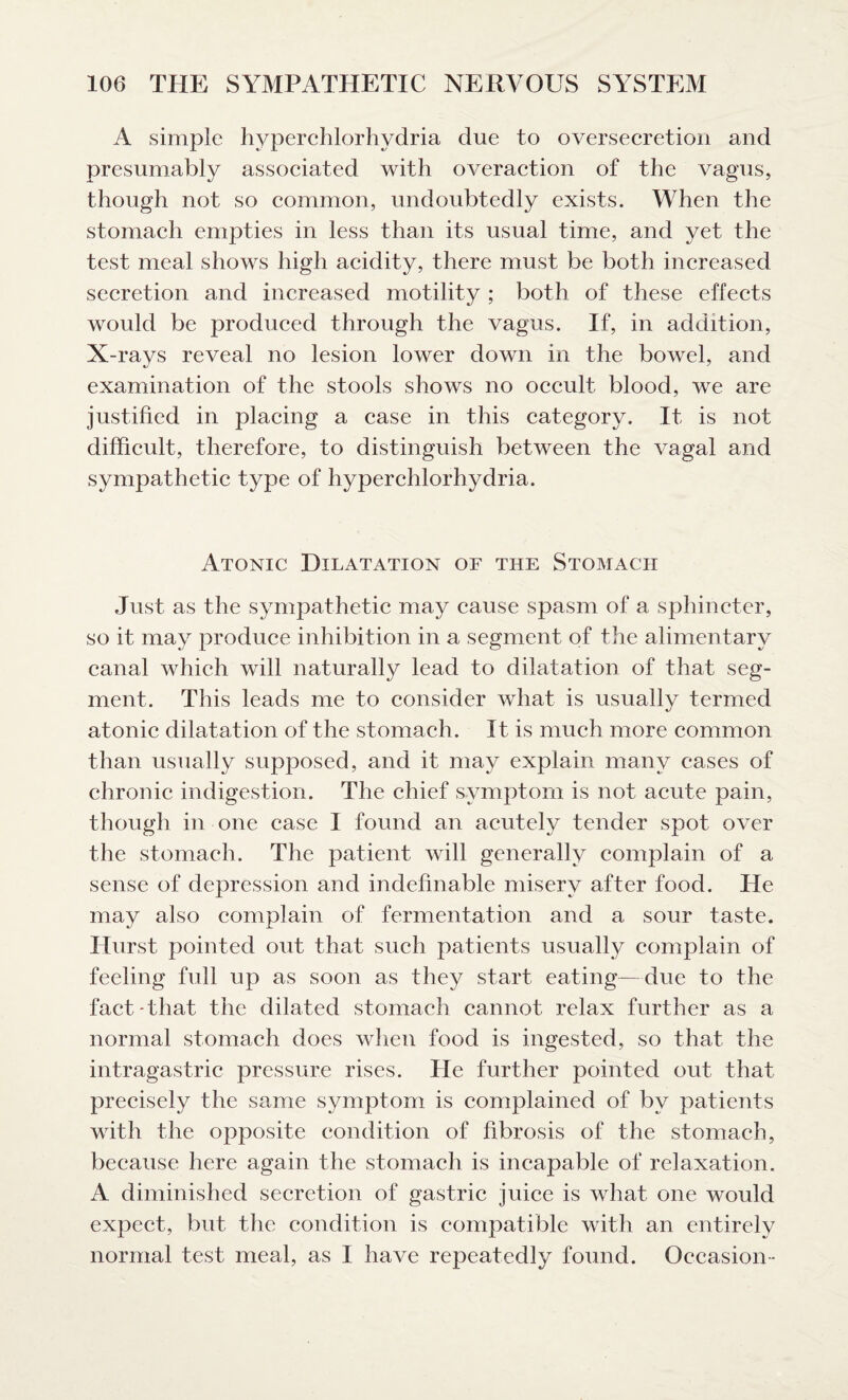 A simple hyperchlorhydria due to oversecretion and presumably associated with overaction of the vagus, though not so common, undoubtedly exists. When the stomach empties in less than its usual time, and yet the test meal shows high acidity, there must be both increased secretion and increased motility ; both of these effects would be produced through the vagus. If, in addition, X-rays reveal no lesion lower down in the bowel, and examination of the stools shows no occult blood, we are justified in placing a case in this category. It is not difficult, therefore, to distinguish between the vagal and sympathetic type of hyperchlorhydria. Atonic Dilatation of the Stomach Just as the sympathetic may cause spasm of a sphincter, so it may produce inhibition in a segment of the alimentary canal which will naturally lead to dilatation of that seg¬ ment. This leads me to consider wliat is usually termed atonic dilatation of the stomach. It is much more common than usually supposed, and it may explain many cases of chronic indigestion. The chief symptom is not acute pain, though in one case I found an acutely tender spot over the stomach. The patient will generally complain of a sense of depression and indefinable misery after food. He may also complain of fermentation and a sour taste. Hurst pointed out that such patients usually complain of feeling full up as soon as they start eating—due to the fact-that the dilated stomach cannot relax further as a normal stomach does when food is ingested, so that the intragastric pressure rises. He further pointed out that precisely the same symptom is complained of by patients with the opposite condition of fibrosis of the stomach, because here again the stomach is incapable of relaxation. A diminished secretion of gastric juice is what one would expect, but the condition is compatible with an entirely normal test meal, as I have repeatedly found. Occasion-