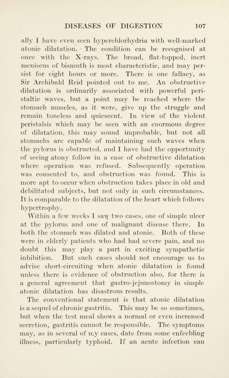 ally I have even seen hyperchlorhydria with well-marked atonic dilatation. • The condition can be recognised at once with the X-rays. The broad, flat-topped, inert meniscus of bismuth is most characteristic, and may per¬ sist for eight hours or more. There is one fallacy, as Sir Archibald Reid pointed out to me. An obstructive dilatation is ordinarily associated with powerful peri¬ staltic waves, but a point may be reached where the stomach muscles, as it were, give up the struggle and remain toneless and quiescent. In view of the violent peristalsis which may be seen with an enormous degree of dilatation, this may sound improbable, but not all stomachs are capable of maintaining such waves when the pylorus is obstructed, and I have had the opportunity of seeing atony follow in a case of obstructive dilatation where operation was refused. Subsequently operation was consented to, and obstruction was found. This is more apt to occur when obstruction takes place in old and debilitated subjects, but not only in such circumstances. It is comparable to the dilatation of the heart which follows hypertrophy. Within a few weeks I saw two cases, one of simple ulcer at the pylorus and one of malignant disease there. In both the stomach was dilated and atonic. Both of these were in elderly patients who had had severe pain, and no doubt this may play a part in exciting sympathetic inhibition. But such cases should not encourage us to advise short-circuiting when atonic dilatation is found unless there is evidence of obstruction also, for there is a general agreement that gastro-jejunostomy in simple atonic dilatation has disastrous results. The conventional statement is that atonic dilatation is a sequel of chronic gastritis. This may be so sometimes, but when the test meal shows a normal or even increased secretion, gastritis cannot be responsible. The symptoms may, as in several of my cases, date from some enfeebling illness, particularly typhoid. If an acute infection can