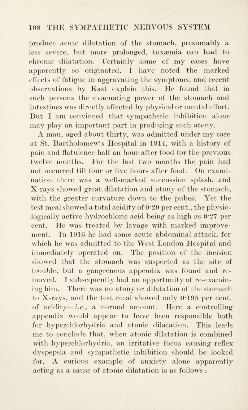 produce acute dilatation of the stomach, presumably a less severe, but more prolonged, toxaemia can lead to chronic dilatation. Certainly some of my cases have apparently so originated. I have noted the marked effects of fatigue in aggravating the symptoms, and recent observations by Kast explain this. He found that in such persons the evacuating power of the stomach and intestines was directly affected by physical or mental effort. But I am convinced that sympathetic inhibition alone may play an important part in producing such atony. A man, aged about thirty, was admitted under my care at St. Bartholomew’s Hospital in 1914, with a history of pain and flatulence half an hour after food for the previous twelve months. For the last two months the pain had not occurred till four or five hours after food. On exami¬ nation there was a well-marked succussion splash, and X-rays showed great dilatation and atony of the stomach, with the greater curvature down to the pubes. Yet the test meal showed a total acidity of 0*29 per cent., the physio¬ logically active hydrochloric acid being as high as 0*27 per cent. He was treated by lavage with marked improve¬ ment. In 1916 he had some acute abdominal attack, for which he was admitted to the West London Hospital and immediately operated on. The position of the incision showed that the stomach was suspected as the site of trouble, but a gangrenous appendix was found and re¬ moved. I subsequently had an opportunity of re-examin¬ ing him. There was no atony or dilatation of the stomach to X-rays, and the test meal showed only 0*195 per cent, of acidity—i.e., a normal amount. Here a controlling appendix would appear to have been responsible both for hyperchlorhydria and atonic dilatation. This leads me to conclude that, when atonic dilatation is combined with hyperchlorhydria, an irritative focus causing reflex dyspepsia and sympathetic inhibition should be looked for. A curious example of anxiety alone apparently acting as a cause of atonic dilatation is as follows :