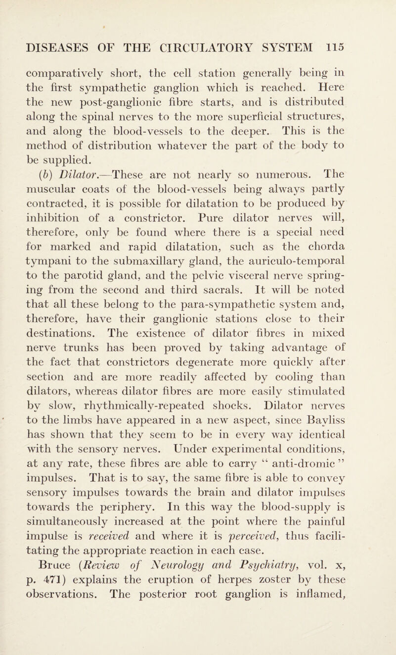 comparatively short, the cell station generally being in the first sympathetic ganglion which is reached. Here the new post-ganglionic fibre starts, and is distributed along the spinal nerves to the more superficial structures, and along the blood-vessels to the deeper. This is the method of distribution whatever the part of the body to be supplied. (b) Dilator.—These are not nearly so numerous. The muscular coats of the blood-vessels being always partly contracted, it is possible for dilatation to be produced by inhibition of a constrictor. Pure dilator nerves will, therefore, only be found where there is a special need for marked and rapid dilatation, such as the chorda tympani to the submaxillary gland, the auriculo-temporal to the parotid gland, and the pelvic visceral nerve spring¬ ing from the second and third sacrals. It will be noted that all these belong to the para-sympathetic system and, therefore, have their ganglionic stations close to their destinations. The existence of dilator fibres in mixed nerve trunks has been proved by taking advantage of the fact that constrictors degenerate more quickly after section and are more readily affected by cooling than dilators, whereas dilator fibres are more easilv stimulated by slow, rhythmically-repeated shocks. Dilator nerves to the limbs have appeared in a new aspect, since Bavliss has shown that they seem to be in every way identical with the sensory nerves. Under experimental conditions, at any rate, these fibres are able to carry “ anti-dromic ” impulses. That is to say, the same fibre is able to convey sensory impulses towards the brain and dilator impulses towards the periphery. In this way the blood-supply is simultaneously increased at the point where the painful impulse is received and where it is perceived, thus facili¬ tating the appropriate reaction in each case. Bruce (Review of Neurology and Psychiatry, vol. x, p. 471) explains the eruption of herpes zoster by these observations. The posterior root ganglion is inflamed,