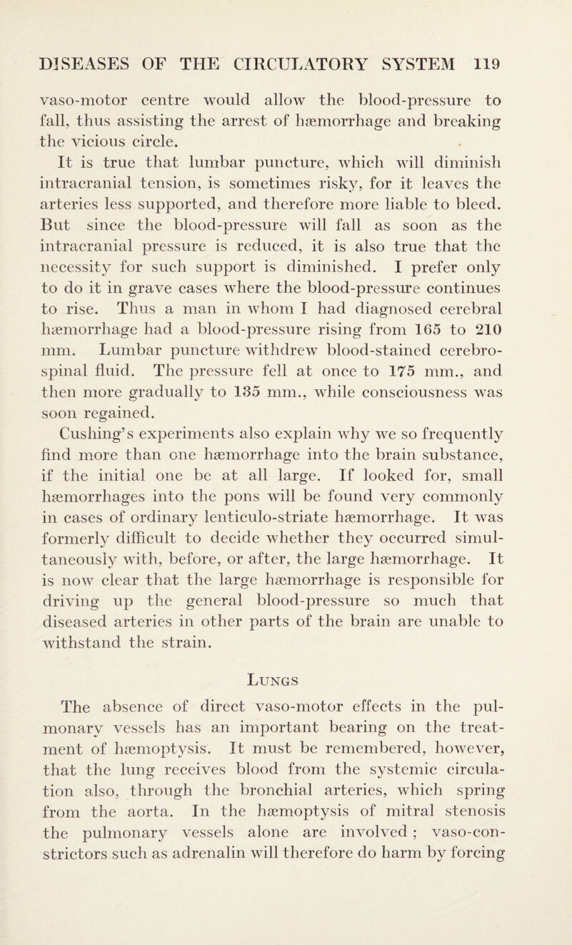 vaso-motor centre would allow the blood-pressure to fall, thus assisting the arrest of haemorrhage and breaking the vicious circle. It is true that lumbar puncture, which will diminish intracranial tension, is sometimes risky, for it leaves the arteries less supported, and therefore more liable to bleed. But since the blood-pressure will fall as soon as the intracranial pressure is reduced, it is also true that the necessity for such support is diminished. I prefer only to do it in grave cases where the blood-pressure continues to rise. Thus a man in whom I had diagnosed cerebral haemorrhage had a blood-pressure rising from 165 to 210 mm. Lumbar puncture withdrew blood-stained cerebro¬ spinal fluid. The pressure fell at once to 175 mm., and then more gradually to 135 mm., while consciousness was soon regained. Cushing’s experiments also explain why we so frequently find more than one haemorrhage into the brain substance, if the initial one be at all large. If looked for, small haemorrhages into the pons will be found very commonly in cases of ordinary lenticulo-striate haemorrhage. It was formerly difficult to decide whether they occurred simul¬ taneously with, before, or after, the large haemorrhage. It is now clear that the large haemorrhage is responsible for driving up the general blood-pressure so much that diseased arteries in other parts of the brain are unable to withstand the strain. Lungs The absence of direct vaso-motor effects in the pul¬ monary vessels has an important bearing on the treat¬ ment of haemoptysis. It must be remembered, however, that the lung’ receives blood from the svstemic cireula- tion also, through the bronchial arteries, which spring from the aorta. In the haemoptysis of mitral stenosis the pulmonary vessels alone are involved ; vasocon¬ strictors such as adrenalin will therefore do harm by forcing