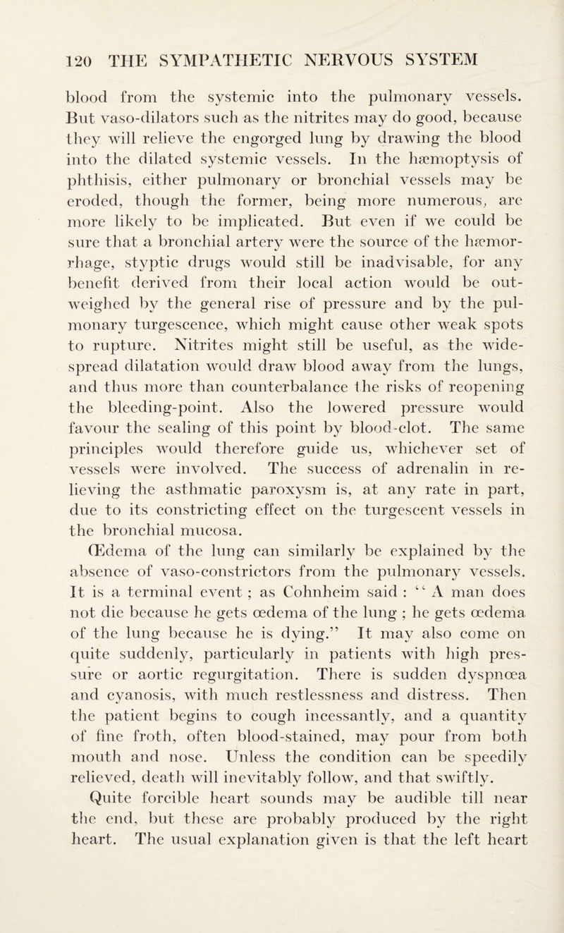 blood from the systemic into the pulmonary vessels. But vaso-dilators such as the nitrites may do good, because they will relieve the engorged lung by drawing the blood into the dilated systemic vessels. In the haemoptysis of phthisis, either pulmonary or bronchial vessels may be eroded, though the former, being more numerous, are more likely to be implicated. But even if we could be sure that a bronchial artery were the source of the hsemor- rhage, styptic drugs would still be inadvisable, for any benefit derived from their local action would be out¬ weighed by the general rise of pressure and by the pul¬ monary turgescence, which might cause other weak spots to rupture. Nitrites might still be useful, as the wide¬ spread dilatation would draw blood away from the lungs, and thus more than counterbalance the risks of reopening the bleeding-point. Also the lowered pressure would favour the sealing of this point by blood-clot. The same principles would therefore guide us, whichever set of vessels were involved. The success of adrenalin in re¬ lieving the asthmatic paroxysm is, at any rate in part, due to its constricting effect on the turgeseent vessels in the bronchial mucosa. (Edema of the lung can similarly be explained by the absence of vaso-constrictors from the pulmonary vessels. It is a terminal event ; as Cohnheim said : “A man does not die because he gets oedema of the lung ; he gets oedema of the lung because he is dying.” It may also come on quite suddenly, particularly in patients with high pres¬ sure or aortic regurgitation. There is sudden dyspnoea and cyanosis, with much restlessness and distress. Then the patient begins to cough incessantly, and a quantity of fine froth, often blood-stained, may pour from both mouth and nose. Unless the condition can be speedily relieved, death will inevitably follow, and that swiftly. Quite forcible heart sounds may be audible till near the end, but these are probably produced by the right heart. The usual explanation given is that the left heart