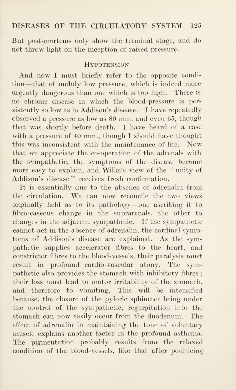 But post-mortems only show the terminal stage, and do not throw light on the inception of raised pressure. Hypotension And now I must briefly refer to the opposite condi¬ tion—that of unduly low pressure, which is indeed more urgently dangerous than one which is too high. There is no chronic disease in which the blood-pressure is per¬ sistently so low as in Addison’s disease. I have repeatedly observed a pressure as low as 80 mm. and even 65, though that was shortly before death. I have heard of a case with a pressure of 40 mm., though I should have thought this was inconsistent with the maintenance of life. Now that we appreciate the co-operation of the adrenals with the sympathetic, the symptoms of the disease become more easy to explain, and Wilks’s view of the “ unity of Addison’s disease ” receives fresh confirmation. It is essentially due to the absence of adrenalin from the circulation. We can now reconcile the two views originally held as to its pathology—one ascribing it to flbro-caseous change in the suprarenals, the other to changes in the adjacent sympathetic. If the sympathetic cannot act in the absence of adrenalin, the cardinal symp¬ toms of Addison’s disease are explained. As the sym¬ pathetic supplies accelerator fibres to the heart, and constrictor fibres to the blood-vessels, their paralysis must result in profound cardio-vascular atony. The sym¬ pathetic also provides the stomach with inhibitory fibres ; their loss must lead to motor irritability of the stomach, and therefore to vomiting. This will be intensified because, the closure of the pyloric sphinctei being under the control of the sympathetic, regurgitation into the stomach can now easily occur from the duodenum. The effect of adrenalin in maintaining the tone of voluntary muscle explains another factor in the profound asthenia. The pigmentation probably results from the relaxed condition of the blood-vessels, like that after poulticing