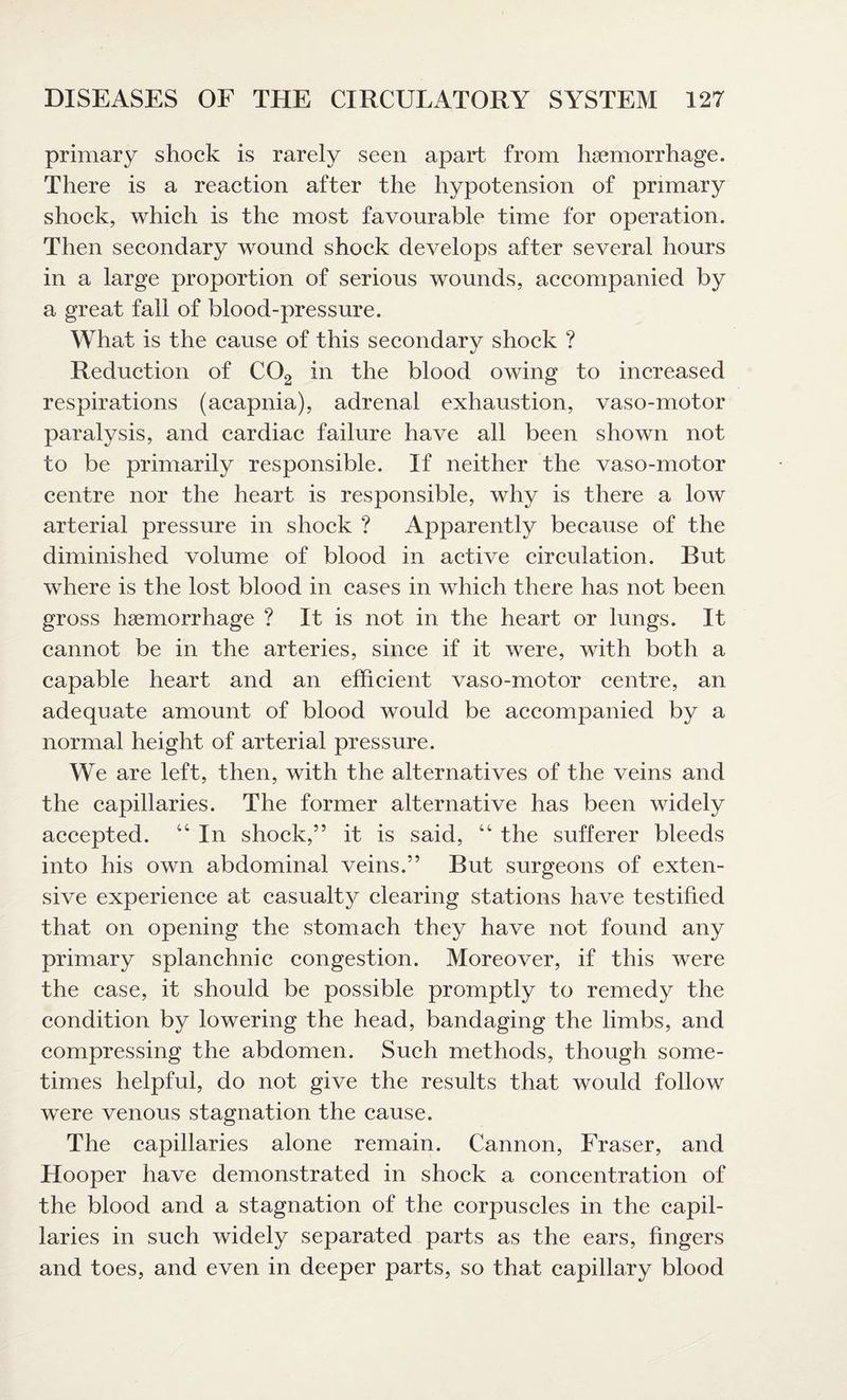 primary shock is rarely seen apart from hgemorrhage. There is a reaction after the hypotension of primary shock, which is the most favourable time for operation. Then secondary wound shock develops after several hours in a large proportion of serious wounds, accompanied by a great fall of blood-pressure. What is the cause of this secondary shock ? Reduction of C02 in the blood owing to increased respirations (acapnia), adrenal exhaustion, vaso-motor paralysis, and cardiac failure have all been shown not to be primarily responsible. If neither the vaso-motor centre nor the heart is responsible, why is there a low arterial pressure in shock ? Apparently because of the diminished volume of blood in active circulation. But where is the lost blood in cases in which there has not been gross haemorrhage ? It is not in the heart or lungs. It cannot be in the arteries, since if it were, with both a capable heart and an efficient vaso-motor centre, an adequate amount of blood would be accompanied by a normal height of arterial pressure. We are left, then, with the alternatives of the veins and the capillaries. The former alternative has been widely accepted. “ In shock,” it is said, “ the sufferer bleeds into his own abdominal veins.” But surgeons of exten¬ sive experience at casualty clearing stations have testified that on opening the stomach they have not found any primary splanchnic congestion. Moreover, if this were the case, it should be possible promptly to remedy the condition by lowering the head, bandaging the limbs, and compressing the abdomen. Such methods, though some¬ times helpful, do not give the results that would follow were venous stagnation the cause. The capillaries alone remain. Cannon, Fraser, and Hooper have demonstrated in shock a concentration of the blood and a stagnation of the corpuscles in the capil¬ laries in such widely separated parts as the ears, fingers and toes, and even in deeper parts, so that capillary blood