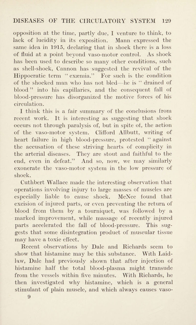opposition at the time, partly due, I venture to think, to lack of lucidity in its exposition. Mann expressed the same idea in 1915, declaring that in shock there is a loss of fluid at a point beyond vaso-motor control. As shock has been used to describe so many other conditions, such as shell-shock, Cannon has suggested the revival of the Hippocratic term “ exsemia.” For such is the condition of the shocked man who has not bled—he is cc drained of blood ” into his capillaries, and the consequent fall of blood-pressure has disorganized the motive forces of his circulation. I think this is a fair summary of the conclusions from recent work. It is interesting as suggesting that shock occurs not through paralysis of, but in spite of, the action of the vaso-motor system. Clifford Allbutt, writing of heart failure in high blood-pressure, protested “ against the accusation of these striving hearts of complicity in the arterial diseases. Thev are stout and faithful to the end, even in defeat.” And so, now, we may similarly exonerate the vaso-motor system in the low pressure of shock. Cuthbert Wallace made the interesting observation that operations involving injury to large masses of muscles are especially liable to cause shock. McNee found that excision of injured parts, or even preventing the return of blood from them by a tourniquet, was followed by a marked improvement, while massage of recently injured parts accelerated the fall of blood-pressure. This sug¬ gests that some disintegration product of muscular tissue may have a toxic effect. Recent observations by Dale and Richards seem to show that histamine may be this substance. With Laid- law, Dale had previously shown that after injection of histamine half the total blood-plasma might transude from the vessels within five minutes. With Richards, he then investigated why histamine, which is a general stimulant of plain muscle, and which always causes vaso- 9