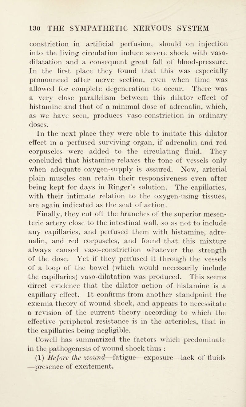 constriction in artificial perfusion, should on injection into the living circulation induce severe shock with vaso¬ dilatation and a consequent great fall of blood-pressure. In the first place they found that this was especially pronounced after nerve section, even when time was allowed for complete degeneration to occur. There was a very close parallelism between this dilator effect of histamine and that of a minimal dose of adrenalin, which, as we have seen, produces vaso-constriction in ordinary doses. In the next place they were able to imitate this dilator effect in a perfused surviving organ, if adrenalin and red corpuscles were added to the circulating fluid. They concluded that histamine relaxes the tone of vessels only when adequate oxygen-supply is assured. Now, arterial plain muscles can retain their responsiveness even after being kept for days in Ringer’s solution. The capillaries, with their intimate relation to the oxygen-using tissues, are again indicated as the seat of action. Finally, they cut off the branches of the superior mesen¬ teric artery close to the intestinal wall, so as not to include any capillaries, and perfused them with histamine, adre¬ nalin, and red corpuscles, and found that this mixture always caused vaso-constriction whatever the strength of the dose. Yet if they perfused it through the vessels of a loop of the bowel (which would necessarily include the capillaries) vaso-dilatation was produced. This seems direct evidence that the dilator action of histamine is a capillary effect. It confirms from another standpoint the exgemia theory of wound shock, and appears to necessitate a revision of the current theory according to which the effective peripheral resistance is in the arterioles, that in the capillaries being negligible. Cowell has summarized the factors which predominate in the pathogenesis of wound shock thus : (1) Before the wound—fatigue—exposure—lack of fluids —presence of excitement.