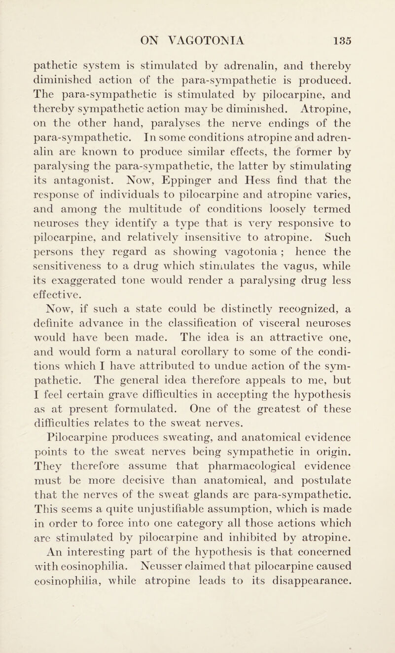 pathetic system is stimulated by adrenalin, and thereby diminished action of the para-sympathetic is produced. The para-sympathetic is stimulated by pilocarpine, and thereby sympathetic action may be diminished. Atropine, on the other hand, paralyses the nerve endings of the para-sympathetic. In some conditions atropine and adren¬ alin are known to produce similar effects, the former by paralysing the para-sympathetic, the latter by stimulating its antagonist. Now, Eppinger and Hess find that the response of individuals to pilocarpine and atropine varies, and among the multitude of conditions loosely termed neuroses they identify a type that is very responsive to pilocarpine, and relatively insensitive to atropine. Such persons they regard as showing vagotonia ; hence the sensitiveness to a drug which stimulates the vagus, while its exaggerated tone would render a paralysing drug less effective. Now, if such a state could be distinctly recognized, a definite advance in the classification of visceral neuroses would have been made. The idea is an attractive one, and would form a natural corollary to some of the condi¬ tions which I have attributed to undue action of the svm- pathetic. The general idea therefore appeals to me, but I feel certain grave difficulties in accepting the hypothesis as at present formulated. One of the greatest of these difficulties relates to the sweat nerves. Pilocarpine produces sweating, and anatomical evidence points to the sweat nerves being sympathetic in origin. They therefore assume that pharmacological evidence must be more decisive than anatomical, and postulate that the nerves of the sweat glands are para-sympathetic. This seems a quite unjustifiable assumption, which is made in order to force into one category all those actions which are stimulated by pilocarpine and inhibited by atropine. An interesting part of the hypothesis is that concerned with eosinophilia. Neusser claimed that pilocarpine caused eosinophiiia, while atropine leads to its disappearance.