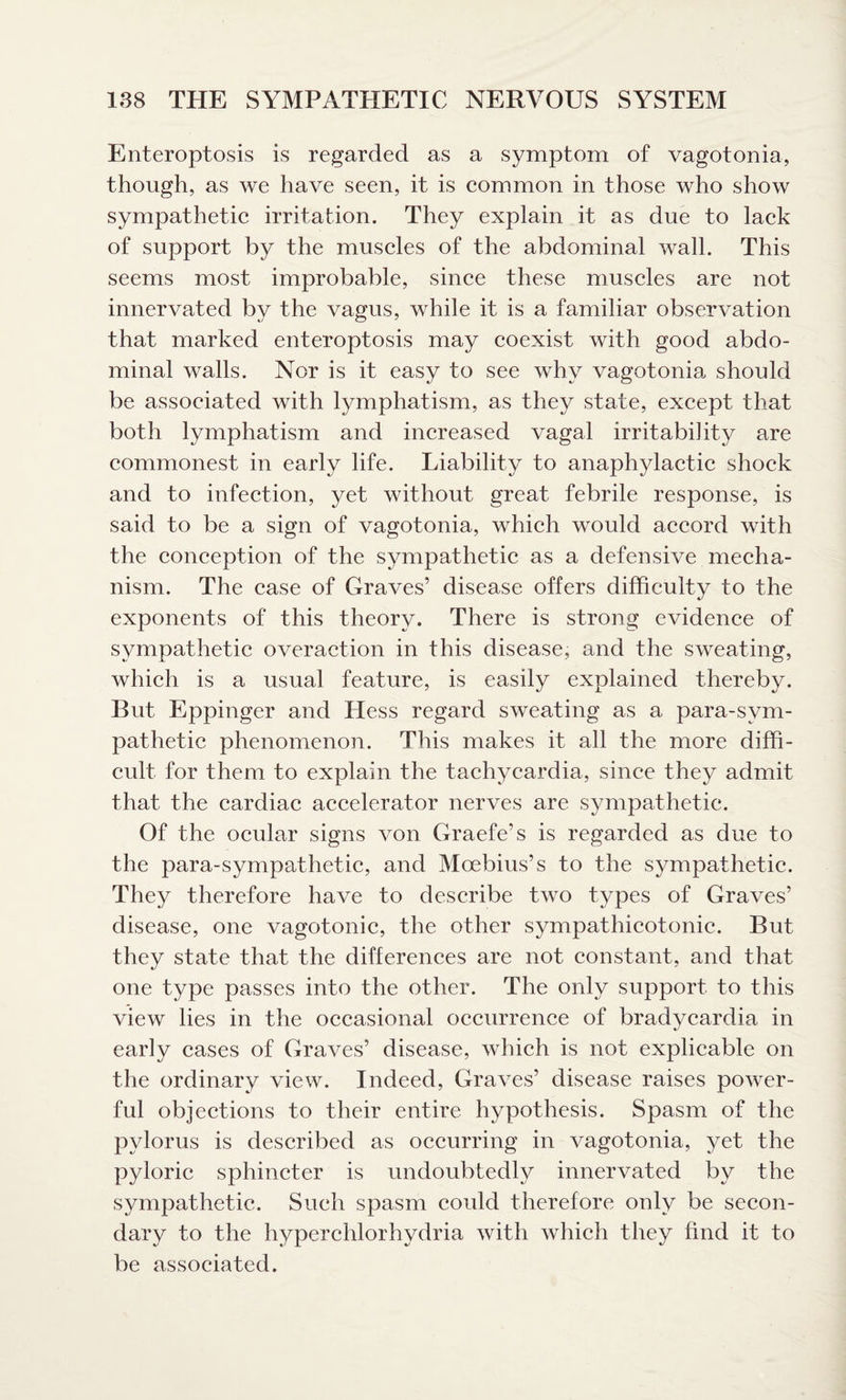 Enteroptosis is regarded as a symptom of vagotonia, though, as we have seen, it is common in those who show sympathetic irritation. They explain it as due to lack of support by the muscles of the abdominal wall. This seems most improbable, since these muscles are not innervated by the vagus, while it is a familiar observation that marked enteroptosis may coexist with good abdo¬ minal walls. Nor is it easy to see why vagotonia should be associated with lymphatism, as they state, except that both lymphatism and increased vagal irritability are commonest in early life. Liability to anaphylactic shock and to infection, yet without great febrile response, is said to be a sign of vagotonia, which would accord with the conception of the sympathetic as a defensive mecha¬ nism. The case of Graves’ disease offers difficulty to the exponents of this theory. There is strong evidence of sympathetic overaction in this disease, and the sweating, which is a usual feature, is easily explained thereby. But Eppinger and Hess regard sweating as a para-svm- pathetic phenomenon. This makes it all the more diffi¬ cult for them to explain the tachycardia, since they admit that the cardiac accelerator nerves are sympathetic. Of the ocular signs von Graefe’s is regarded as due to the para-sympathetic, and Moebius’s to the sympathetic. They therefore have to describe two types of Graves’ disease, one vagotonic, the other sympathicotonic. But they state that the differences are not constant, and that one type passes into the other. The only support to this view lies in the occasional occurrence of bradycardia in early cases of Graves’ disease, which is not explicable on the ordinary view. Indeed, Graves’ disease raises power¬ ful objections to their entire hypothesis. Spasm of the pylorus is described as occurring in vagotonia, yet the pyloric sphincter is undoubtedly innervated by the sympathetic. Such spasm could therefore only be secon¬ dary to the hyperchlorhydria with which they find it to be associated.