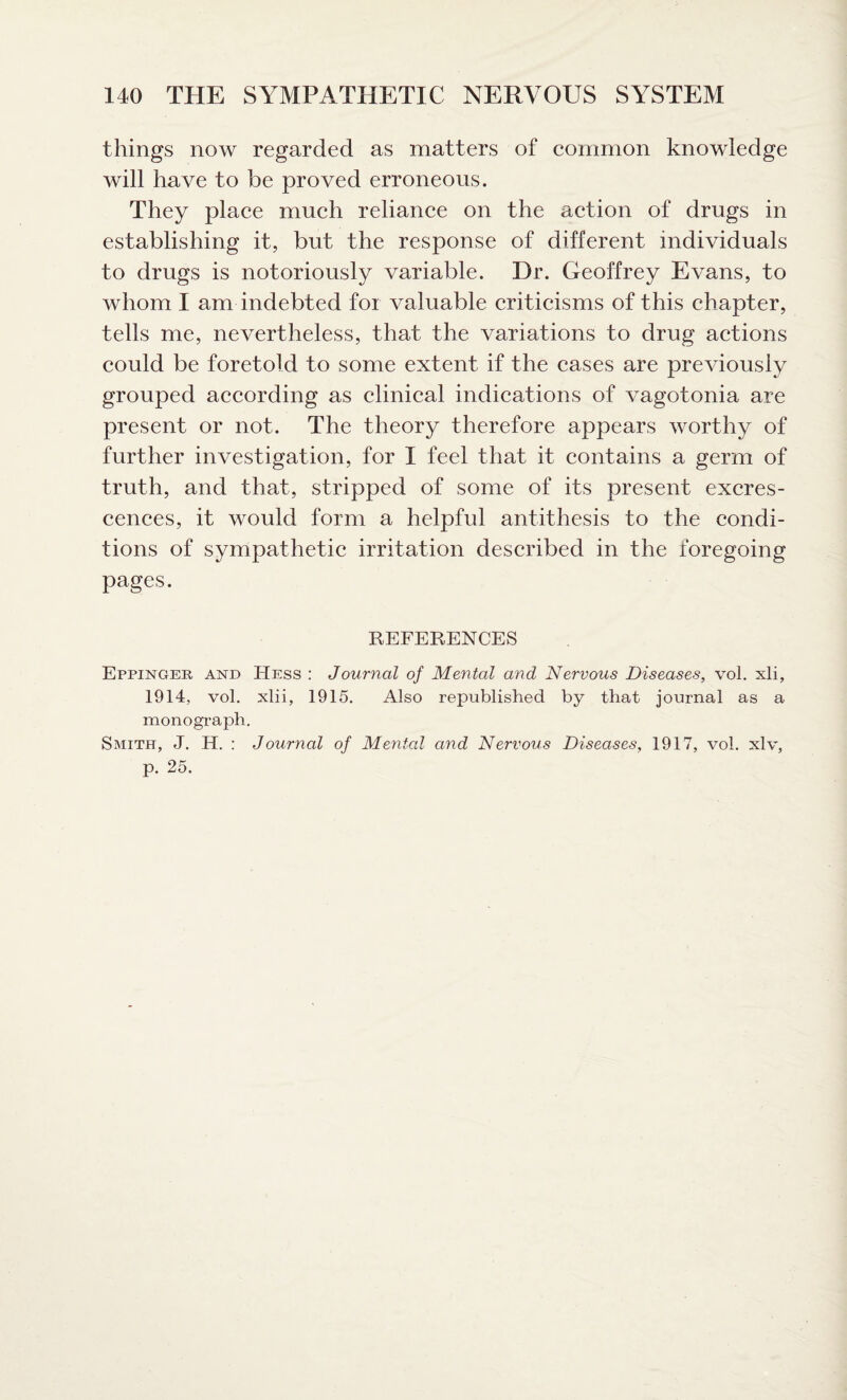 things now regarded as matters of common knowledge will have to be proved erroneous. They place much reliance on the action of drugs in establishing it, but the response of different individuals to drugs is notoriously variable. Dr. Geoffrey Evans, to whom I am indebted for valuable criticisms of this chapter, tells me, nevertheless, that the variations to drug actions could be foretold to some extent if the cases are previously grouped according as clinical indications of vagotonia are present or not. The theory therefore appears worthy of further investigation, for I feel that it contains a germ of truth, and that, stripped of some of its present excres¬ cences, it would form a helpful antithesis to the condi¬ tions of sympathetic irritation described in the foregoing pages. REFERENCES Eppinger and Hess : Journal of Mental and Nervous Diseases, vol. xli, 1914, vol. xlii, 1915. Also republished by that journal as a monograph. Smith, J. H. : Journal of Mental and Nervous Diseases, 1917, vol. xlv, p. 25.
