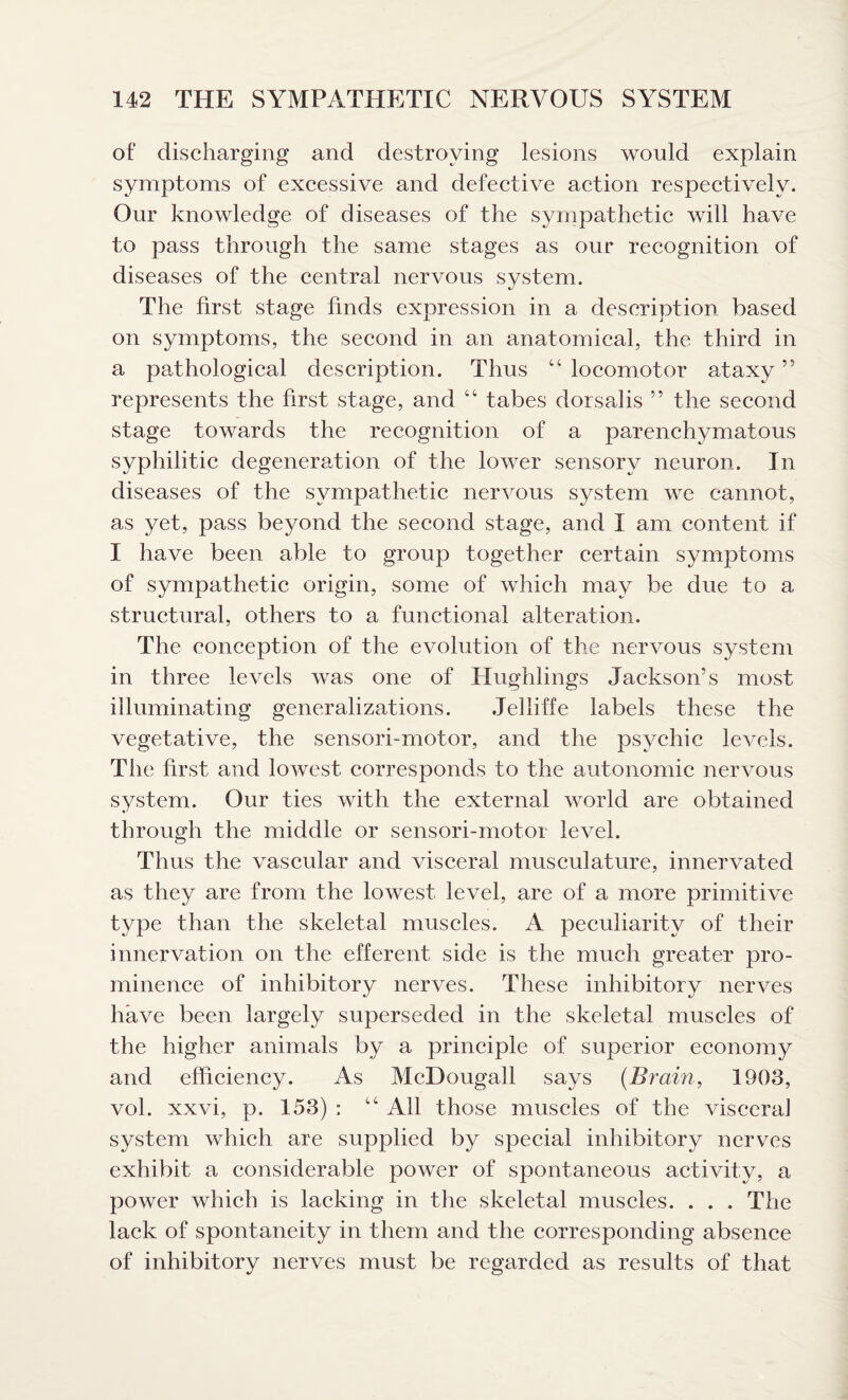 of discharging and destroying lesions would explain symptoms of excessive and defective action respectively. Our knowledge of diseases of the sympathetic will have to pass through the same stages as our recognition of diseases of the central nervous system. The first stage finds expression in a description based on symptoms, the second in an anatomical, the third in a pathological description. Thus “ locomotor ataxy ” represents the first stage, and “ tabes dorsalis ” the second stage towards the recognition of a parenchymatous syphilitic degeneration of the lower sensory neuron. In diseases of the sympathetic nervous system we cannot, as yet, pass beyond the second stage, and I am content if I have been able to group together certain symptoms of sympathetic origin, some of which may be due to a structural, others to a functional alteration. The conception of the evolution of the nervous system in three levels was one of Hughlings Jackson’s most illuminating generalizations. Jelliffe labels these the vegetative, the sensori-motor, and the psychic levels. The first and lowest corresponds to the autonomic nervous system. Our ties with the external world are obtained through the middle or sensori-motor level. Thus the vascular and visceral musculature, innervated as they are from the lowest level, are of a more primitive type than the skeletal muscles. A peculiarity of their innervation on the efferent side is the much greater pro¬ minence of inhibitory nerves. These inhibitory nerves have been largely superseded in the skeletal muscles of the higher animals by a principle of superior economy and efficiency. As McDougall says [Brain, 1903, vol. xxvi, p. 153) : tc All those muscles of the viscera] system which are supplied by special inhibitory nerves exhibit a considerable power of spontaneous activity, a power which is lacking in the skeletal muscles. . . . The lack of spontaneity in them and the corresponding absence of inhibitory nerves must be regarded as results of that