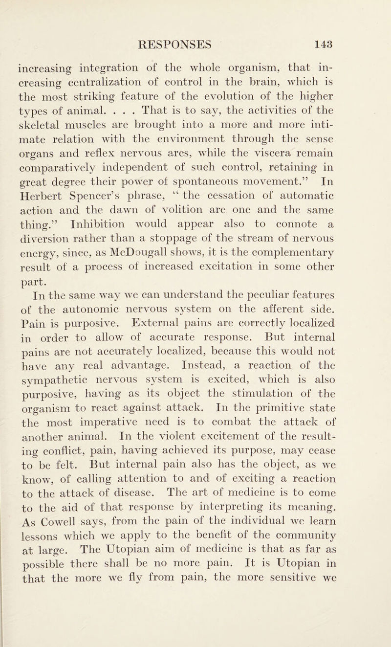 increasing integration of the whole organism, that in¬ creasing centralization of control in the brain, which is the most striking feature of the evolution of the higher types of animal. . . . That is to say, the activities of the skeletal muscles are brought into a more and more inti¬ mate relation with the environment through the sense organs and reflex nervous arcs, while the viscera remain comparatively independent of such control, retaining in great degree their power of spontaneous movement.” In Herbert Spencer’s phrase, “ the cessation of automatic action and the dawn of volition are one and the same thing.” Inhibition would appear also to connote a diversion rather than a stoppage of the stream of nervous energy, since, as McDougall shows, it is the complementary result of a process of increased excitation in some other part. In the same way we can understand the peculiar features of the autonomic nervous system on the afferent side. Pain is purposive. External pains are correctly localized in order to allow of accurate response. But internal pains are not accurately localized, because this would not have any real advantage. Instead, a reaction of the sympathetic nervous system is excited, which is also purposive, having as its object the stimulation of the organism to react against attack. In the primitive state the most imperative need is to combat the attack of another animal. In the violent excitement of the result¬ ing conflict, pain, having achieved its purpose, may cease to be felt. But internal pain also has the object, as we know, of calling attention to and of exciting a reaction to the attack of disease. The art of medicine is to come to the aid of that response by interpreting its meaning. As Cowell says, from the pain of the individual we learn lessons which we apply to the benefit of the community at large. The Utopian aim of medicine is that as far as possible there shall be no more pain. It is Utopian in that the more we fly from pain, the more sensitive we