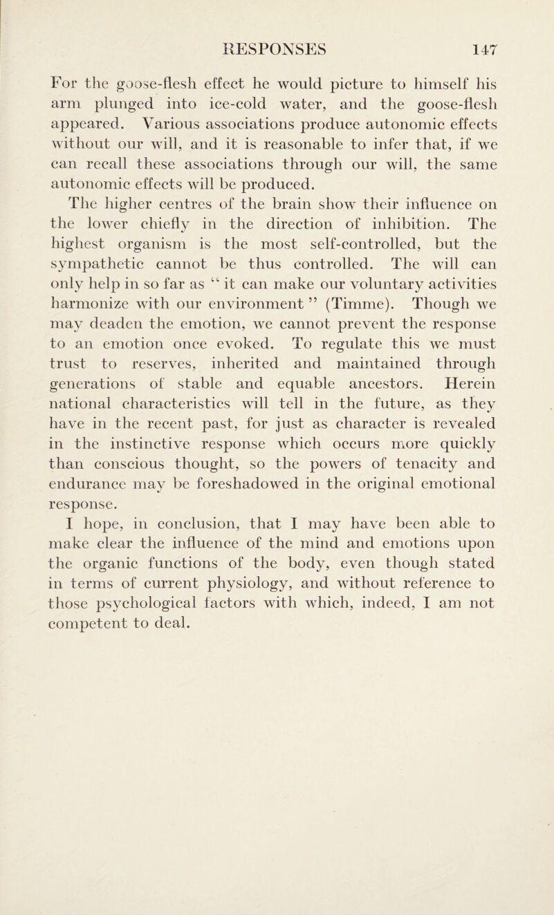 For the goose-flesh effect he would picture to himself his arm plunged into ice-cold water, and the goose-flesh appeared. Various associations produce autonomic effects without our will, and it is reasonable to infer that, if we can recall these associations through our will, the same autonomic effects will be produced. The higher centres of the brain show their influence on the lower chiefly in the direction of inhibition. The highest organism is the most self-controlled, but the sympathetic cannot be thus controlled. The will can only help in so far as “ it can make our voluntary activities harmonize with our environment55 (Timme). Though we may deaden the emotion, we cannot prevent the response to an emotion once evoked. To regulate this we must trust to reserves, inherited and maintained through generations of stable and equable ancestors. Herein national characteristics will tell in the future, as they have in the recent past, for just as character is revealed in the instinctive response which occurs more quickly than conscious thought, so the powers of tenacity and endurance may be foreshadowed in the original emotional response. I hope, in conclusion, that I may have been able to make clear the influence of the mind and emotions upon the organic functions of the body, even though stated in terms of current physiology, and without reference to those psychological factors with which, indeed, I am not competent to deal.