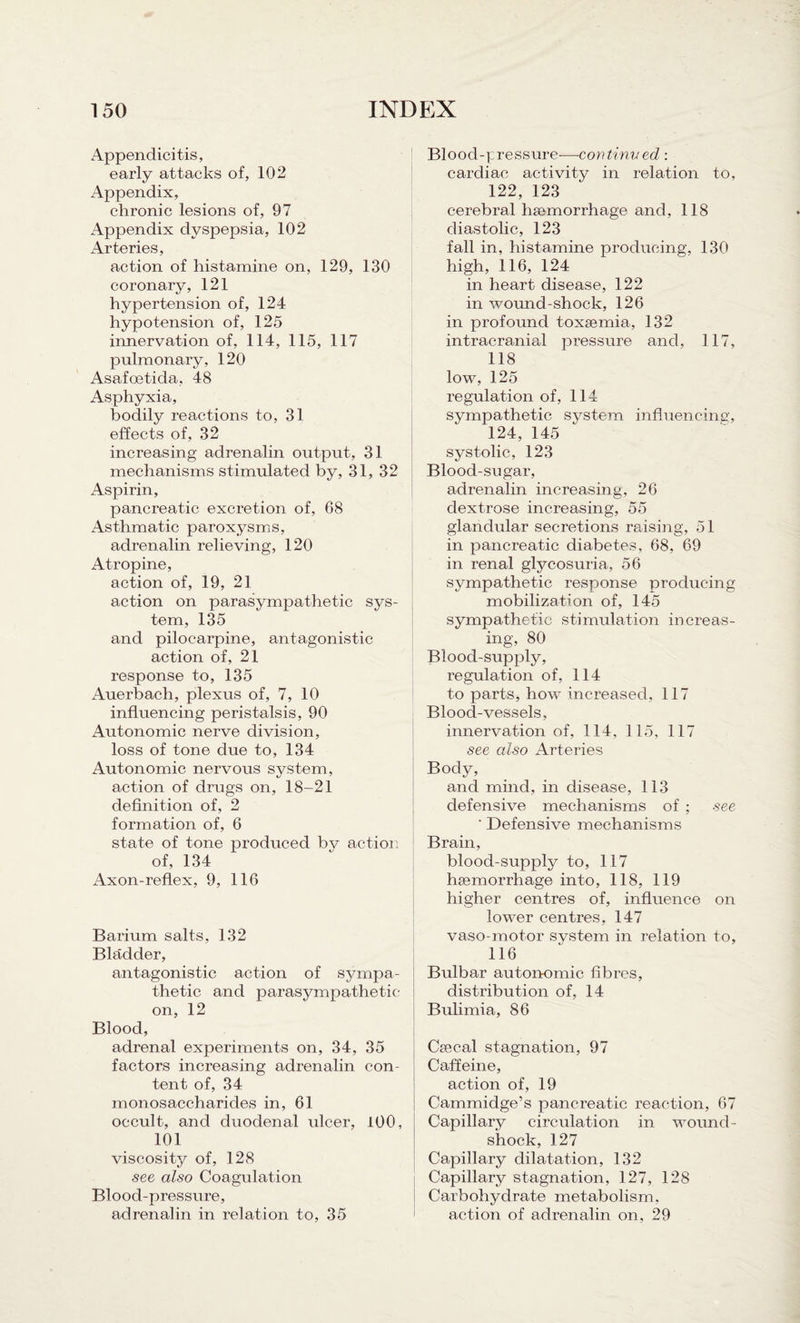 Appendicitis, early attacks of, 102 Appendix, chronic lesions of, 97 Appendix dyspepsia, 102 Arteries, action of histamine on, 129, 130 coronary, 121 hypertension of, 124 hypotension of, 125 innervation of, 114, 115, 117 pulmonary, 120 Asafoetida, 48 Asphyxia, bodily reactions to, 31 effects of, 32 increasing adrenalin output, 31 mechanisms stimulated by, 31, 32 Aspirin, pancreatic excretion of, 68 Asthmatic paroxysms, adrenalin relieving, 120 Atropine, action of, 19, 21 action on parasympathetic sys¬ tem, 135 and pilocarpine, antagonistic action of, 21 response to, 135 Auerbach, plexus of, 7, 10 influencing peristalsis, 90 Autonomic nerve division, loss of tone due to, 134 Autonomic nervous system, action of drugs on, 18-21 definition of, 2 formation of, 6 state of tone produced bv action of, 134 Axon-reflex, 9, 116 Barium salts, 132 Bladder, antagonistic action of sympa¬ thetic and parasympathetic- on, 12 Blood, adrenal experiments on, 34, 35 factors increasing adrenalin con¬ tent of, 34 monosaccharides in, 61 occult, and duodenal ulcer, 100, 101 viscosity of, 128 see also Coagulation Blood-pressure, adrenalin in relation to, 35 Blood-pressure—continved : cardiac activity in relation to, 122, 123 cerebral hcemorrhage and, 118 diastolic, 123 fall in, histamine producing, 130 high, 116, 124 in heart disease, 122 in wound-shock, 126 in profound toxaemia, 132 intracranial pressure and, 117, 118 low, 125 regulation of, 114 sympathetic system influencing, 124, 145 systolic, 123 Blood-sugar, adrenalin increasing, 26 dextrose increasing, 55 glandular secretions raising, 51 in pancreatic diabetes, 68, 69 in renal glycosuria, 56 sympathetic response producing mobilization of, 145 sympathetic stimulation increas¬ ing, 80 Blood-supply, regulation of, 114 to parts, how increased, 117 Blood-vessels, innervation of, 114, 115, 117 see also Arteries Body, and mind, in disease, 113 defensive mechanisms of ; see ' Defensive mechanisms Brain, blood-supply to, 117 hsemorrhage into, 118, 119 higher centres of, influence on lower centres, 147 vaso-motor system in relation to, 116 Bulbar autonomic fibres, distribution of, 14 Bulimia, 86 Crecal stagnation, 97 Caffeine, action of, 19 Cammidge’s pancreatic reaction, 67 Capillary circulation in wound- shock, 127 Capillary dilatation, 132 Capillary stagnation, 127, 128 Carbohydrate metabolism, action of adrenalin on, 29