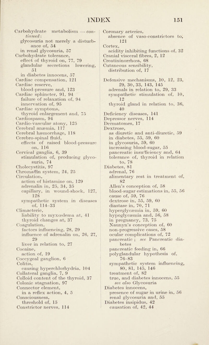 Carbohydrate metabolism —- con- tinned : glycosuria not merely a disturb¬ ance of, 54 in renal glycosuria, 57 Carbohydrate tolerance, effect of thyroid on, 77, 79 glandular secretions lowering, 51 in diabetes innocens, 57 Cardiac compensation, 121 Cardiac reserve, blood-pressure and, 123 Cardiac sphincter, 91, 94 failure of relaxation of, 94 innervation of, 95 Cardiac symptoms, thyroid enlargement and, 75 Cardiospasm, 94 Cardio-vascular atony, 125 Cerebral anaemia, 117 Cerebral haemorrhage, 118 Cerebro-spinal fluid, effects of raised blood-pressure on, 116 Cervical ganglia, 6, 39 stimulation of, producing glyco¬ suria, 74 Cholecystitis, 97 Chromaffin system, 24, 25 Circulation, action of histamine on, 129 adrenalin in, 25, 34, 35 capillary, in wound-shock, 127, 128 sympathetic system in diseases of, 114-33 Climacteric, liability to myxcedema at, 41 thyroid changes at, 37 Coagulation, factors influencing, 28, 29 influence of adrenalin on, 26, 27, 29 liver in relation to, 27 Cocaine, action of, 19 Coccygeal ganglion, 6 Colitis, causing hyperchlorhydria, 104 Collateral ganglia, 7, 9 Colloid content of the thyroid, 37 Colonic stagnation, 97 Connector element, in a reflex action, 4, 5 Consciousness, threshold of, 15 Constrictor nerves, 114 Coronary arteries, absence of vaso-constrictors to, 121 Cortex, acidity inhibiting functions of, 32 Cranial visceral fibres, 2,12 Creatininorrhoea, 68 Cutaneous sensibility, distribution of, 17 Defensive mechanisms, 10, 12, 23, 29, 30, 33, 143, 145 adrenals in relation to, 29, 33 sympathetic stimulation of, 10, 12 thvroid gland in relation to, 36, 40 Deficiency diseases, 141 Depressor nerves, 114 Dermatomes, 17 Dextrose, as diuretic and anti-diuretic, 59 in diabetes, 55, 59, 60 in glycosuria, 59, 60 increasing blood-sugar, 55 pancreatic insufficiency and, 64 tolerance of, thyroid in relation to, 78 Diabetes, 81 adrenal, 76 alimentary rest in treatment of, 82 Allen’s conception of, 58 blood-sugar estimations in, 55, 56 cause of, 59, 76 dextrose in, 55, 59, 60 diastase in, 70, 71 hyperglycamiia in, 59, 60 hypoglycsemia and, 56, 58 in pregnancy, 73, 75 Naunyn’s conception of, 60 non-progressive cases, 58 ocular complications of, 72 pancreatic ; see Pancreatic dia¬ betes pancreatic feeding in, 66 polyglandular hypothesis of, 76-83 sympathetic system influencing, 80, 81, 145, 146 treatment of, 82 true, and diabetes innocens, 55 see also Glycosuria Diabetes innocens, presence of sugar in urine in, 56 renal glycosuria and, 55 Diabetes insipidus, 42 causation of, 42, 44