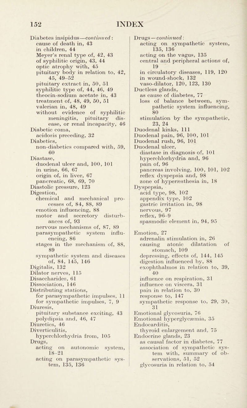 Diabetes insipidus—continued : cause of death in, 43 in children, 44 Meyer’s renal type of, 42, 43 of syphilitic origin, 43, 44 optic atrophy with, 45 pituitary body in relation to, 42, 45, 49-52 pituitary extract in, 50, 51 syphilitic type of, 44, 46, 49 theocin-sodium acetate in, 43 treatment of, 48, 49, 50, 51 valerian in, 48, 49 without evidence of syphilitic meningitis, pituitary dis¬ ease, or renal incapacity, 46 Diabetic coma, acidosis preceding, 32 Diabetics, non-diabetics compared with, 59, 60 Diastase, duodenal ulcer and, 100, 101 in urine, 66, 67 origin of, in liver, 67 pancreatic, 68, 69, 70 Diastolic pressure, 123 Digestion, chemical and mechanical pro¬ cesses of, 84, 88, 89 emotion influencing, 88 motor and secretory disturb¬ ances of, 93 nervous mechanisms of, 87, 89 parasympathetic system influ¬ encing, 86 stages in the mechanism of, 88, ~ 89 sympathetic system and diseases of, 84, 145, 146 Digitalis, 132 Dilator nerves, 115 Disaccharides, 61 Dissociation, 146 Distributing stations, for parasympathetic impulses, 11 for sympathetic impulses, 7, 9 Diuresis, pituitary substance exciting, 43 polydipsia and, 46, 47 Diuretics, 46 Diverticulitis, hyperchlorhydria from, 105 Drugs, acting on autonomic system, 18-21 acting on parasympathetic sys¬ tem, 135, 136 Drugs — continued: acting on sympathetic system, 135, 136 acting on the vagus, 135 central and peripheral actions of, 19 in circulatory diseases, 119, 120 in wound-shock, 132 vaso-dilator, 120, 123, 130 Ductless glands, as cause of diabetes, 77 loss of balance between, sym¬ pathetic system influencing, 80 stimulation by the sympathetic, 23, 24 Duodenal kinks, 111 Duodenal pain, 96, 100, 101 Duodenal rush, 96, 101 Duodenal ulcer, diastase in diagnosis of, 101 hyperchlorhydria and, 96 pain of, 96 pancreas involving, 100, 101, 102 reflex dyspepsia and, 98 zone of hypersesthesia in, 18 Dyspepsia, acid type, 98, 102 appendix type, 102 gastric irritation in, 98 nervous, 97 reflex, 96-9 spasmodic element in, 94, 95 Emotion, 27 adrenalin stimulation in, 26 causing atonic dilatation of stomach, 109 depressing, effects of, 144, 145 digestion influenced by, 88 exophthalmos in relation to, 39, 40 influence on respiration, 31 influence on viscera, 31 pain in relation to, 30 response to, 147 sympathetic response to, 29, 30, 31 Emotional glycosuria, 76 Emotional hyperglycsemia, 35 Endocarditis, thyroid enlargement and, 75 Endocrine glands, 23 as causal factor in diabetes, 77 association of sympathetic sys¬ tem with, summary of ob¬ servations, 51, 52 glycosuria in relation to, 54