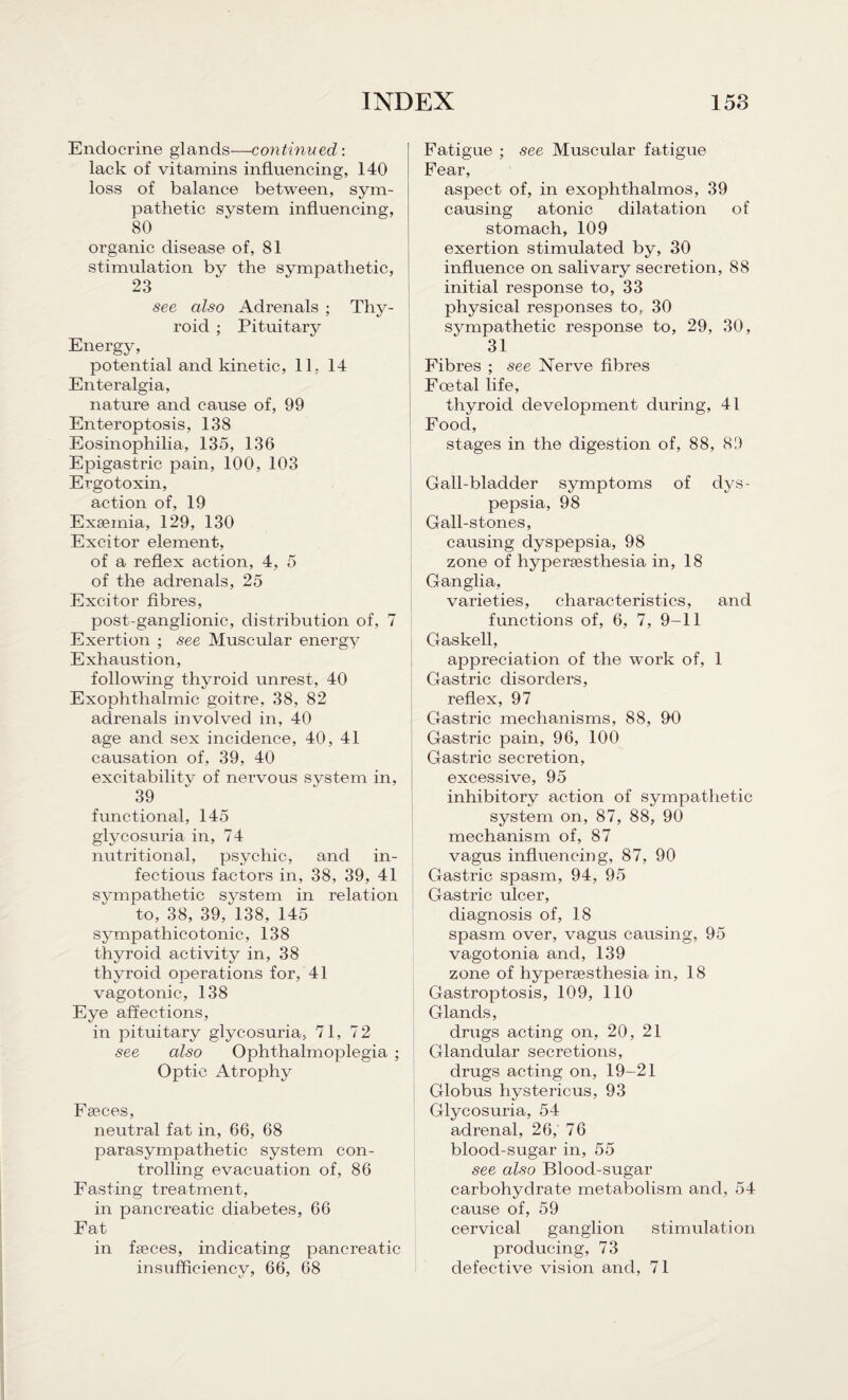 Endocrine glands—continued: lack of vitamins influencing, 140 loss of balance between, sym¬ pathetic system influencing, 80 organic disease of, 81 stimulation by the sympathetic, 23 see also Adrenals ; Thy¬ roid ; Pituitary Energy, potential and kinetic, 11, 14 Enteralgia, nature and cause of, 99 Enteroptosis, 138 Eosinophilia, 135, 136 Epigastric pain, 100, 103 Ergotoxin, action of, 19 Exseinia, 129, 130 Excitor element, of a reflex action, 4, 5 of the adrenals, 25 Excitor fibres, post-ganglionic, distribution of, 7 Exertion ; see Muscular energy Exhaustion, following thyroid unrest, 40 Exophthalmic goitre, 38, 82 adrenals involved in, 40 age and sex incidence, 40, 41 causation of, 39, 40 excitabilitv of nervous system in, 39 functional, 145 glycosuria in, 74 nutritional, psychic, and in¬ fectious factors in, 38, 39, 41 sympathetic system in relation to, 38, 39, 138, 145 sympathicotonic, 138 thyroid activity in, 38 thyroid operations for, 41 vagotonic, 138 Eye affections, in pituitary glycosuria, 71, 72 see also Ophthalmoplegia ; Optic Atrophy Fseces, neutral fat in, 66, 68 parasympathetic system con¬ trolling evacuation of, 86 Fasting treatment, in pancreatic diabetes, 66 Fat in fseces, indicating pancreatic insufficiency, 66, 68 Fatigue ; see Muscular fatigue Fear, aspect of, in exophthalmos, 39 causing atonic dilatation of stomach, 109 exertion stimulated by, 30 influence on salivary secretion, 88 initial response to, 33 physical responses to, 30 sympathetic response to, 29, 30, 31 Fibres ; see Nerve fibres Foetal life, thyroid development during, 41 Food, stages in the digestion of, 88, 89 Gall-bladder symptoms of dys¬ pepsia, 98 Gall-stones, causing dyspepsia, 98 zone of hypersesthesia in, 18 Ganglia, varieties, characteristics, and functions of, 6, 7, 9-11 Gaskell, appreciation of the work of, 1 Gastric disorders, reflex, 97 G-astric mechanisms, 88, 90 Gastric pain, 96, 100 Gastric secretion, excessive, 95 inhibitory action of sympathetic system on, 87, 88, 90 mechanism of, 87 vagus influencing, 87, 90 Gastric spasm, 94, 95 Gastric ulcer, diagnosis of, 18 spasm over, vagus causing, 95 vagotonia and, 139 zone of hypersesthesia in, 18 Gastroptosis, 109, 110 Glands, drugs acting on, 20, 21 Glandular secretions, drugs acting on, 19-21 Globus hystericus, 93 Glycosuria, 54 adrenal, 26, 76 blood-sugar in, 55 see also Blood-sugar carbohydrate metabolism and, 54 cause of, 59 cervical ganglion stimulation producing, 73 defective vision and, 71