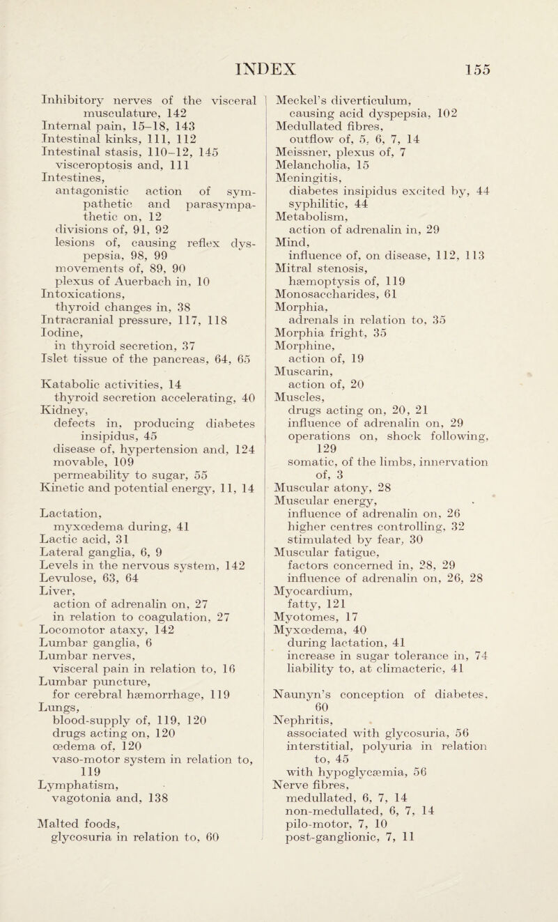 Inhibitory nerves of the visceral musculature, 142 Internal pain, 15-18, 143 Intestinal kinks, 111, 112 Intestinal stasis, 110-12, 145 visceroptosis and. 111 Intestines, antagonistic action of sym¬ pathetic and parasympa¬ thetic on, 12 divisions of, 91, 92 lesions of, causing reflex dys¬ pepsia, 98, 99 movements of, 89, 90 plexus of Auerbach in, 10 Intoxications, thyroid changes in, 38 Intracranial pressure, 117, 118 Iodine, in thyroid secretion, 37 Islet tissue of the pancreas, 64, 65 Katabolic activities, 14 thyroid secretion accelerating, 40 Kidney, defects in, producing diabetes insipidus, 45 disease of, hypertension and, 124 movable, 109 permeability to sugar, 55 Kinetic and potential energy, 11, 14 Lactation, myxoedema during, 41 Lactic acid, 31 Lateral ganglia, 6, 9 Levels in the nervous system, 142 Levulose, 63, 64 Liver, action of adrenalin on, 27 in relation to coagulation, 27 Locomotor ataxy, 142 Lumbar ganglia, 6 Lumbar nerves, visceral pain in relation to, 16 Lumbar puncture, for cerebral haemorrhage, 119 Lungs, blood-supply of, 119, 120 drugs acting on, 120 oedema of, 120 vaso-motor system in relation to, 119 Lymphatism, vagotonia and, 138 Malted foods, glycosuria in relation to, 60 Meckel’s diverticulum, causing acid dyspepsia, 102 Medullated fibres, outflow of, 5. 6, 7, 14 Meissner, plexus of, 7 Melancholia, 15 Meningitis, diabetes insipidus excited by, 44 syphilitic, 44 Metabolism, action of adrenalin in, 29 Mind, influence of, on disease, 112, 113 Mitral stenosis, haemoptysis of, 119 Monosaccharides, 61 Morphia, adrenals in relation to, 35 Morphia fright, 35 Morphine, action of, 19 Muscarin, action of, 20 Muscles, drugs acting on, 20, 21 influence of adrenalin on, 29 operations on, shock following, 129 somatic, of the limbs, innervation of, 3 Muscular atony, 28 Muscular energy, influence of adrenalin on, 26 higher centres controlling, 32 stimulated by fear, 30 Muscular fatigue, factors concerned in, 28, 29 influence of adrenalin on, 26, 28 Myocardium, fatty, 121 Myotomes, 17 Myxoedema, 40 during lactation, 41 increase in sugar tolerance in, 74 liability to, at climacteric, 41 Naunyn’s conception of diabetes, 60 Nephritis, associated with glycosuria, 56 interstitial, polyuria in relation to, 45 with hypoglycaemia, 56 Nerve fibres, medullated, 6, 7, 14 non-meclullated, 6, 7, 14 pilo-motor, 7, 10 post-ganglionic, 7, 11