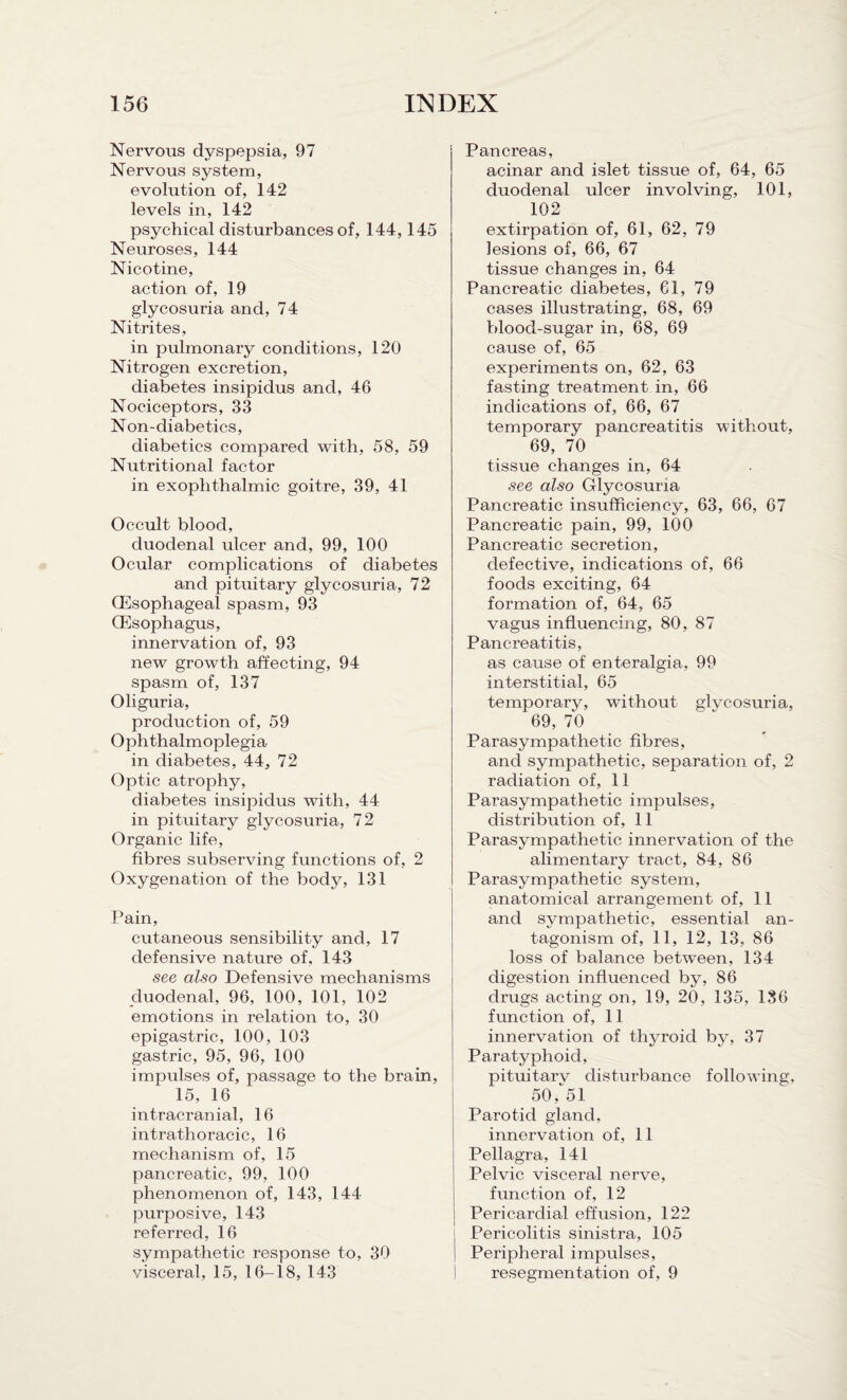 Nervous dyspepsia, 97 Nervous system, evolution of, 142 levels in, 142 psychical disturbances of, 144,145 Neuroses, 144 Nicotine, action of, 19 glycosuria and, 74 Nitrites, in pulmonary conditions, 120 Nitrogen excretion, diabetes insipidus and, 46 Nociceptors, 33 Non-diabetics, diabetics compared with, 58, 59 Nutritional factor in exophthalmic goitre, 39, 41 Occult blood, duodenal ulcer and, 99, 100 Ocular complications of diabetes and pituitary glycosuria, 72 (Esophageal spasm, 93 (Esophagus, innervation of, 93 new growth affecting, 94 spasm of, 137 Oliguria, production of, 59 Ophthalmoplegia in diabetes, 44, 72 Optic atrophy, diabetes insipidus with, 44 in pituitary glycosuria, 72 Organic life, fibres subserving functions of, 2 Oxygenation of the body, 131 Pain, cutaneous sensibility and, 17 defensive nature of, 143 see also Defensive mechanisms duodenal, 96, 100, 101, 102 emotions in relation to, 30 epigastric, 100, 103 gastric, 95, 96, 100 impulses of, passage to the brain, 15, 16 intracranial, 16 intrathoracic, 16 mechanism of, 15 pancreatic, 99, 100 phenomenon of, 143, 144 purposive, 143 referred, 16 sympathetic response to, 30 visceral, 15, 16-18, 143 Pancreas, acinar and islet tissue of, 64, 65 duodenal ulcer involving, 101, 102 extirpation of, 61, 62, 79 lesions of, 66, 67 tissue changes in, 64 Pancreatic diabetes, 61, 79 cases illustrating, 68, 69 blood-sugar in, 68, 69 cause of, 65 experiments on, 62, 63 fasting treatment in, 66 indications of, 66, 67 temporary pancreatitis without, 69, 70 tissue changes in, 64 see also Glycosuria Pancreatic insufficiency, 63, 66, 67 Pancreatic pain, 99, 100 Pancreatic secretion, defective, indications of, 66 foods exciting, 64 formation of, 64, 65 vagus influencing, 80, 87 Pancreatitis, as cause of enteralgia, 99 interstitial, 65 temporarv, without glycosuria, 69, 70 Parasympathetic fibres, and sympathetic, separation of, 2 radiation of, 11 Parasympathetic impulses, distribution of, 11 Parasympathetic innervation of the alimentary tract, 84, 86 Parasympathetic system, anatomical arrangement of, 11 and sympathetic, essential an¬ tagonism of, 11, 12, 13, 86 loss of balance between, 134 digestion influenced by, 86 drugs acting on, 19, 20, 135, 136 function of, 11 innervation of thyroid by, 37 Paratyphoid, pituitarv disturbance following, 50, 51 Parotid gland, innervation of, 11 Pellagra, 141 Pelvic visceral nerve, function of, 12 Pericardial effusion, 122 Pericolitis sinistra, 105 Peripheral impulses, resegmentation of, 9