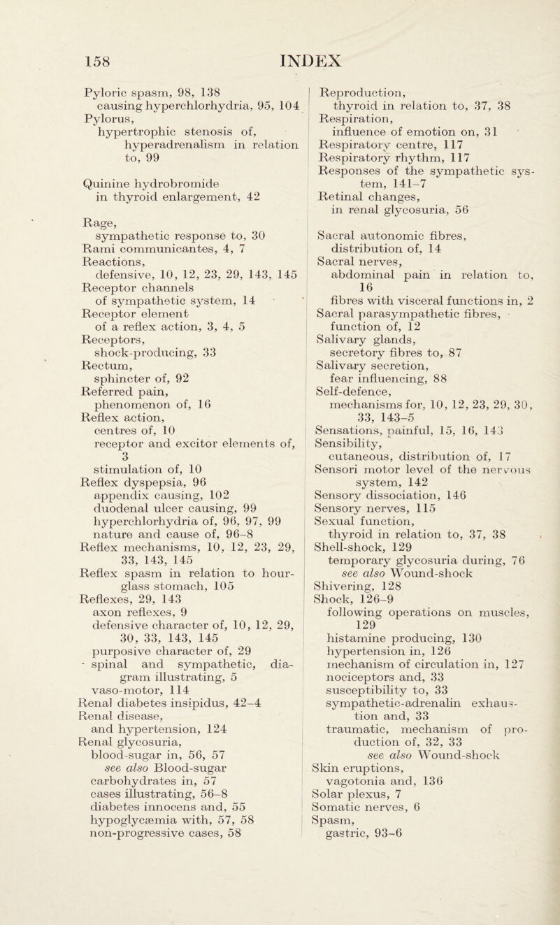 Pyloric spasm, 98, 138 causing hyperchlorhydria, 95, 104 Pylorus, hypertrophic stenosis of, hyperadrenalism in relation to, 99 Quinine hydrobromide in thyroid enlargement, 42 Rage, sympathetic response to, 30 Rami communicantes, 4, 7 Reactions, defensive, 10, 12, 23, 29, 143, 145 Receptor channels of sympathetic system, 14 Receptor element of a reflex action, 3, 4, 5 Receptors, shock-producing, 33 Rectum, sphincter of, 92 Referred pain, phenomenon of, 16 Reflex action, centres of, 10 receptor and excitor elements of, 3 stimulation of, 10 Reflex dyspepsia, 96 appendix causing, 102 duodenal ulcer causing, 99 hyperchlorhydria of, 96, 97, 99 nature and cause of, 96-8 Reflex mechanisms, 10, 12, 23, 29, 33, 143, 145 Reflex spasm in relation to hour¬ glass stomach, 105 Reflexes, 29, 143 axon reflexes, 9 defensive character of, 10, 12, 29, 30, 33, 143, 145 purposive character of, 29 * spinal and sympathetic, dia¬ gram illustrating, 5 vaso-motor, 114 Renal diabetes insipidus, 42-4 Renal disease, and hypertension, 124 Renal glycosuria, blood-sugar in, 56, 57 see also Blood-sugar carbohydrates in, 57 cases illustrating, 56-8 diabetes innocens and, 55 hypoglycsemia with, 57, 58 non-progressive cases, 58 Reproduction, thyroid in relation to, 37, 38 Respiration, influence of emotion on, 31 Respiratory centre, 117 Respiratory rhythm, 117 Responses of the sympathetic sys¬ tem, 141-7 Retinal changes, in renal glycosuria, 56 Sacral autonomic fibres, distribution of, 14 Sacral nerves, abdominal pain in relation to, 16 fibres with visceral functions in, 2 Sacral parasympathetic fibres, function of, 12 Salivary glands, secretory fibres to, 87 Salivary secretion, fear influencing, 88 Self-defence, mechanisms for. 10, 12, 23, 29, 30, 33, 143-5 Sensations, painful, 15, 16, 143 Sensibility, cutaneous, distribution of, 17 Sensori motor level of the nervous system, 142 Sensory dissociation, 146 Sensory nerves, 115 Sexual function, thyroid in relation to, 37, 38 Shell-shock, 129 temporary glycosuria during, 76 see also Wound-shock Shivering, 128 Shock, 126-9 following operations on muscles, 129 histamine producing, 130 hypertension in, 126 mechanism of circulation in, 127 nociceptors and, 33 susceptibility to, 33 sympathetic-adrenalin exhaus¬ tion and, 33 traumatic, mechanism of pro¬ duction of, 32, 33 see also Wound-shock Skin eruptions, vagotonia and, 136 Solar plexus, 7 Somatic nerves, 6 Spasm, gastric, 93-6