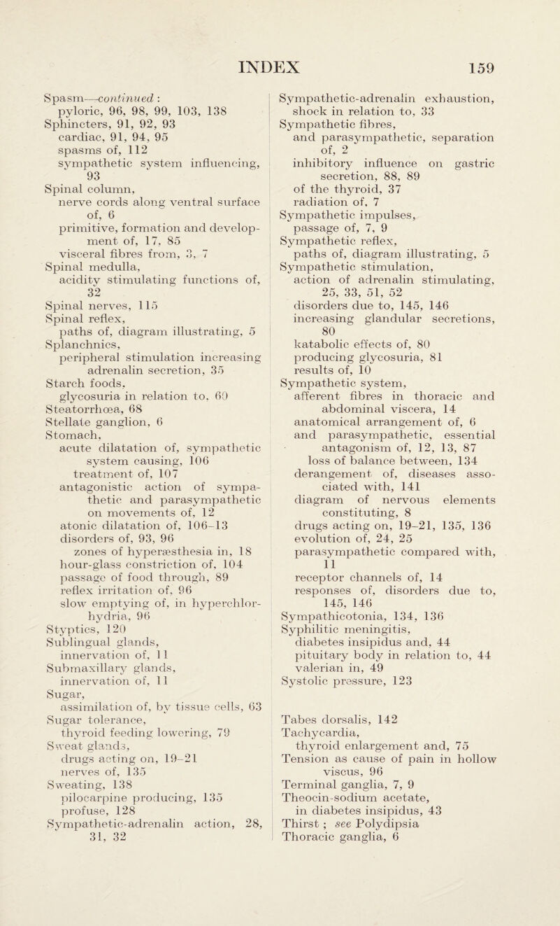 Spasm—continued : pyloric, 96, 98, 99, 103, 138 Sphincters, 91, 92, 93 cardiac, 91, 94, 95 spasms of, 112 sympathetic system influencing, 93 Spinal column, nerve cords along ventral surface of, 6 primitive, formation and develop¬ ment of, 17, 85 visceral fibres from, 3, 7 Spinal medulla, aciditv stimulating functions of, 32 Spinal nerves, 115 Spinal reflex, paths of, diagram illustrating, 5 Splanchnics, peripheral stimulation increasing adrenalin secretion, 35 Starch foods, glycosuria in relation to, 60 Steatorrhoea, 68 Stellate ganglion, 6 Stomach, acute dilatation of, sympathetic system causing, 106 treatment of, 107 antagonistic action of sympa¬ thetic and parasympathetic on movements of, 12 atonic dilatation of, 106-13 disorders of, 93, 96 zones of hypersesthesia in, 18 hour-glass constriction of, 104 passage of food through, 89 reflex irritation of, 96 slow emptying of, in hyperchlor- hydria, 96 Styptics, 120 Sublingual glands, innervation of, 11 Submaxillary glands, innervation of, 11 Sugar, assimilation of, by tissue cells, 63 Sugar tolerance, thyroid feeding lowering, 79 Sweat glands, drugs acting on, 19-21 nerves of, 135 Sweating, 138 pilocarpine producing, 135 profuse, 128 Sympathetic-adrenalin action, 28, 31, 32 Sympathetic-adrenalin exhaustion, shock in relation to, 33 Sympathetic fibres, and parasympathetic, separation of, 2 inhibitory influence on gastric secretion, 88, 89 of the thyroid, 37 radiation of, 7 Sympathetic impulses, passage of, 7, 9 Sympathetic reflex, paths of, diagram illustrating, 5 Sympathetic stimulation, action of adrenalin stimulating, 25, 33, 51, 52 disorders due to, 145, 146 increasing glandular secretions, 80 katabolic effects of, 80 producing glycosuria, 81 results of, 10 Sympathetic system, afferent fibres in thoracic and abdominal viscera, 14 anatomical arrangement of, 6 and parasympathetic, essential antagonism of, 12, 13, 87 loss of balance between, 134 derangement of, diseases asso¬ ciated with, 141 diagram of nervous elements constituting, 8 drugs acting on, 19-21, 135, 136 evolution of, 24, 25 parasympathetic compared with, 11 receptor channels of, 14 responses of, disorders due to, 145, 146 Sympathicotonia, 134, 136 Syphilitic meningitis, diabetes insipidus and, 44 pituitary body in relation to, 44 valerian in, 49 Systolic pressure, 123 Tabes dorsalis, 142 Tachycardia, thyroid enlargement and, 75 Tension as cause of pain in hollow viscus, 96 Terminal ganglia, 7, 9 Theocin-sodium acetate, in diabetes insipidus, 43 Thirst ; see Polydipsia Thoracic ganglia, 6