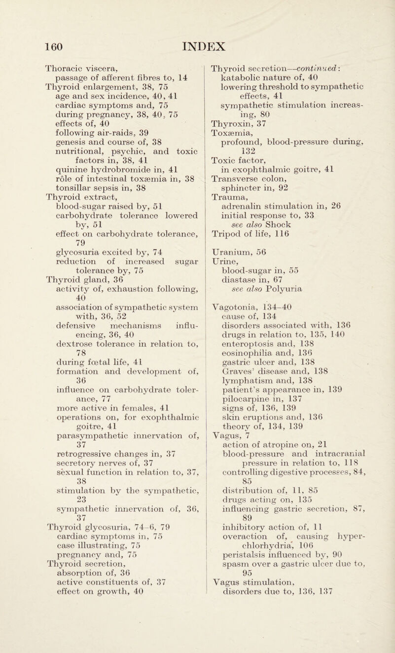 Thoracic viscera, passage of afferent fibres to, 14 Thyroid enlargement, 38, 75 age and sex incidence, 40, 41 cardiac symptoms and, 75 during pregnancy, 38, 40, 75 effects of, 40 following air-raids, 39 genesis and course of, 38 nutritional, psychic, and toxic factors in, 38, 41 quinine hydrobromide in, 41 role of intestinal toxaemia in, 38 tonsillar sepsis in, 38 Thyroid extract, blood-sugar raised by, 51 carbohydrate tolerance lowered by, 51 effect on carbohydrate tolerance, 79 glycosuria excited by, 74 reduction of increased sugar tolerance by, 75 Thyroid gland, 36 activity of, exhaustion following, 40 association of sympathetic system with, 36, 52 defensive mechanisms influ¬ encing, 36, 40 dextrose tolerance in relation to, 78 during foetal life, 41 formation and development of, 36 influence on carbohydrate toler¬ ance, 77 more active in females, 41 operations on, for exophthalmic goitre, 41 parasympathetic innervation of, 37 retrogressive changes in, 37 secretory nerves of, 37 sexual function in relation to, 37, 38 stimulation by the sympathetic, 23 sympathetic innervation of, 36, 37 Thyroid glycosuria, 74-6, 79 cardiac symptoms in, 75 case illustrating, 75 pregnancy and, 75 Thyroid secretion, absorption of, 36 active constituents of, 37 effect on growth, 40 Thyroid secretion—continued: katabolic nature of, 40 lowering threshold to sympathetic effects, 41 sympathetic stimulation increas¬ ing, 80 Thyroxin, 37 Toxsemia, profound, blood-pressure during, 132 Toxic factor, in exophthalmic goitre, 41 Transverse colon, sphincter in, 92 Trauma, adrenalin stimulation in, 26 initial response to, 33 see also Shock Tripod of life, 116 Uranium, 56 Urine, blood-sugar in, 55 diastase in, 67 see also Polyuria Vagotonia, 134-40 cause of, 134 disorders associated with, 136 drugs in relation to, 135, 140 enteroptosis and, 138 eosinophilia and, 136 gastric ulcer arid, 138 Graves’ disease and, 138 lymphatism and, 138 patient’s appearance in, 139 pilocarpine in, 137 signs of, 136, 139 skin eruptions and, 136 theory of, 134, 139 Vagus, 7 action of atropine on, 21 blood-pressure and intracranial pressure in relation to, 118 controlling digestive processes, 84, 85 distribution of, 11, 85 drugs acting on, 135 influencing gastric secretion, 87, 89 inhibitory action of, 11 overaction of, causing hyper- clilorhydria, 106 peristalsis influenced by, 90 spasm over a gastric ulcer due to, 95 Vagus stimulation, disorders due to, 136, 137