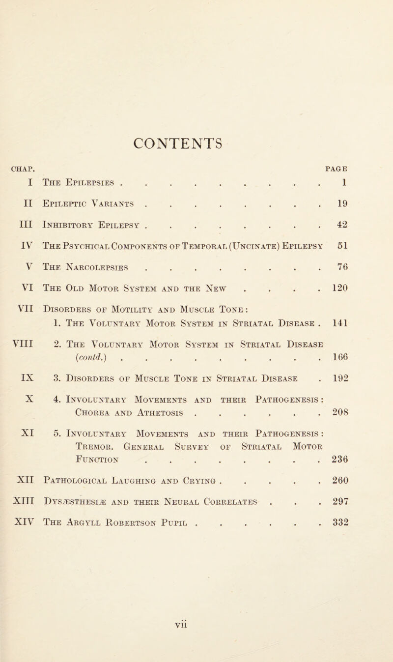 CONTENTS CHAP. PAGE I The Epilepsies ......... 1 II Epileptic Variants . . . . . . . .19 III Inhibitory Epilepsy ........ 42 IV The Psychical Components of Temporal (Uncinate) Epilepsy 51 V The Narcolepsies . . . . . . . .76 VI The Old Motor System and the New . . . .120 VII Disorders of Motility and Muscle Tone : 1. The Voluntary Motor System in Striatal Disease . 141 VIII 2. The Voluntary' Motor System in Striatal Disease (contd.) ......... 166 IX 3. Disorders of Muscle Tone in Striatal Disease . 192 X 4. Involuntary- Movements and their Pathogenesis : Chorea and Athetosis ...... 208 XI 5. Involuntary' Movements and their Pathogenesis : Tremor. General Survey of Striatal Motor Function.236 XII Pathological Laughing and Crying . . . . .260 XIII DY'SiESTHESIiE AND THEIR NEURAL CORRELATES . . . 297 XIV The Argy'll Robertson Pupil ...... 332 Vll