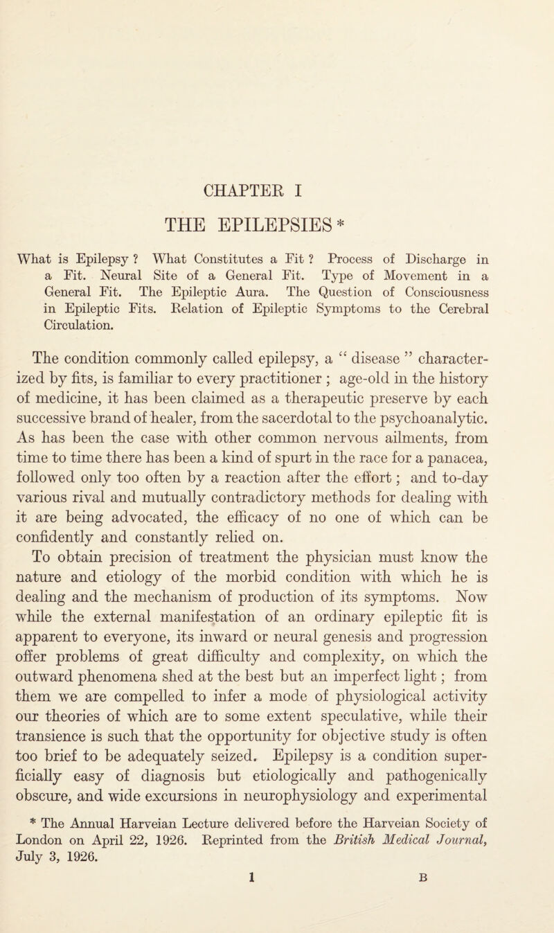 THE EPILEPSIES* What is Epilepsy ? What Constitutes a Fit ? Process of Discharge in a Fit. Neural Site of a General Fit. Type of Movement in a General Fit. The Epileptic Aura. The Question of Consciousness in Epileptic Fits. Delation of Epileptic Symptoms to the Cerebral Circulation. The condition commonly called epilepsy, a £< disease ” character¬ ized by fits, is familiar to every practitioner ; age-old in the history of medicine, it has been claimed as a therapeutic preserve by each successive brand of healer, from the sacerdotal to the psychoanalytic. As has been the case with other common nervous ailments, from time to time there has been a kind of spurt in the race for a panacea, followed only too often by a reaction after the effort; and to-day various rival and mutually contradictory methods for dealing with it are being advocated, the efficacy of no one of which can be confidently and constantly relied on. To obtain precision of treatment the physician must know the nature and etiology of the morbid condition with which he is dealing and the mechanism of production of its symptoms. Now while the external manifestation of an ordinary epileptic fit is apparent to everyone, its inward or neural genesis and progression offer problems of great difficulty and complexity, on which the outward phenomena shed at the best but an imperfect light; from them we are compelled to infer a mode of physiological activity our theories of which are to some extent speculative, while their transience is such that the opportunity for objective study is often too brief to be adequately seized. Epilepsy is a condition super¬ ficially easy of diagnosis but etiologically and pathogenically obscure, and wide excursions in neurophysiology and experimental * The Annual Harveian Lecture delivered before the Harveian Society of London on April 22, 1926. Reprinted from the British Medical Journal, July 3, 1926. 1 B