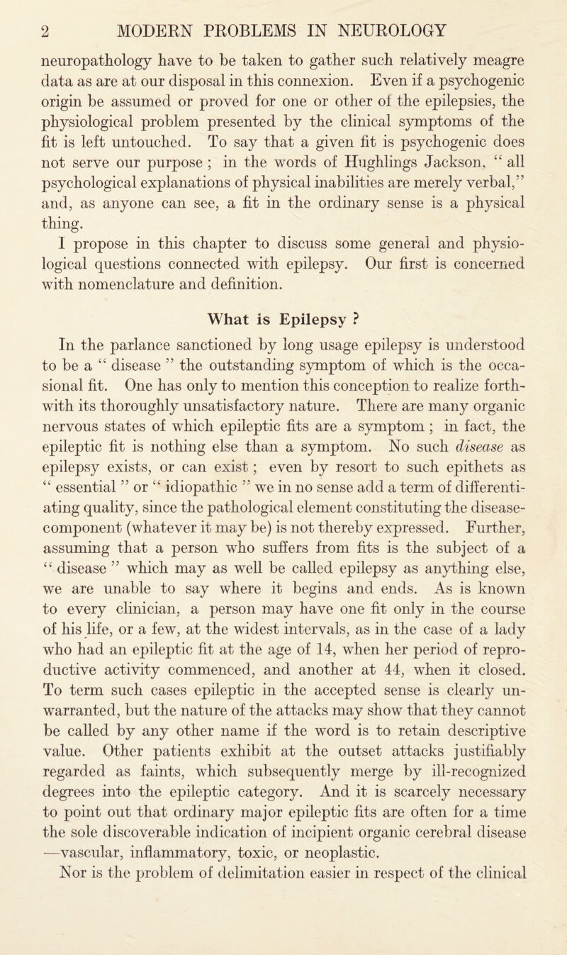 neuropathology have to be taken to gather such relatively meagre data as are at our disposal in this connexion. Even if a psychogenic origin be assumed or proved for one or other of the epilepsies, the physiological problem presented by the clinical symptoms of the fit is left untouched. To say that a given fit is psychogenic does not serve our purpose ; in the words of Hughlings Jackson, “ all psychological explanations of physical inabilities are merely verbal,5 5 and, as anyone can see, a fit in the ordinary sense is a physical thing. I propose in this chapter to discuss some general and physio¬ logical questions connected with epilepsy. Our first is concerned with nomenclature and definition. What is Epilepsy ? In the parlance sanctioned by long usage epilepsy is understood to be a 44 disease 55 the outstanding symptom of which is the occa¬ sional fit. One has only to mention this conception to realize forth¬ with its thoroughly unsatisfactory nature. There are many organic nervous states of which epileptic fits are a symptom ; in fact, the epileptic fit is nothing else than a symptom. No such disease as epilepsy exists, or can exist; even by resort to such epithets as “ essential55 or “ idiopathic 55 we in no sense add a term of differenti¬ ating quality, since the pathological element constituting the disease- component (whatever it may be) is not thereby expressed. Further, assuming that a person who suffers from fits is the subject of a “ disease 55 which may as well be called epilepsy as anything else, we are unable to say where it begins and ends. As is known to every clinician, a person may have one fit only in the course of his life, or a few, at the widest intervals, as in the case of a lady who had an epileptic fit at the age of 14, when her period of repro¬ ductive activity commenced, and another at 44, when it closed. To term such cases epileptic in the accepted sense is clearly un¬ warranted, but the nature of the attacks may show that they cannot be called by any other name if the word is to retain descriptive value. Other patients exhibit at the outset attacks justifiably regarded as faints, which subsequently merge by ill-recognized degrees into the epileptic category. And it is scarcely necessary to point out that ordinary major epileptic fits are often for a time the sole discoverable indication of incipient organic cerebral disease —vascular, inflammatory, toxic, or neoplastic. Nor is the problem of delimitation easier in respect of the clinical