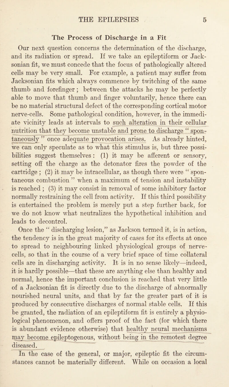 The Process of Discharge in a Fit Our next question concerns the determination of the discharge, and its radiation or spread. If we take an epileptiform or Jack¬ sonian fit, we must concede that the focus of pathologically altered cells may be very small. For example, a patient may suffer from Jacksonian fits which always commence by twitching of the same thumb and forefinger ; between the attacks he may be perfectly able to move that thumb and finger voluntarily, hence there can be no material structural defect of the corresponding cortical motor nerve-cells. Some pathological condition, however, in the immedi¬ ate vicinity leads at intervals to such alteration in their cellular nutrition that they become unstable and prone to discharge “ spon¬ taneously ” once adequate provocation arises. As already hinted, we can only speculate as to what this stimulus is, but three possi¬ bilities suggest themselves : (1) it may be afferent or sensory, setting off the charge as the detonator fires the powder of the cartridge ; (2) it may be intracellular, as though there were “ spon¬ taneous combustion ” when a maximum of tension and instability is reached ; (3) it may consist in removal of some inhibitory factor normally restraining the cell from activity. If this third possibility is entertained the problem is merely put a step further back, for we do not know what neutralizes the hypothetical inhibition and leads to decontrol. Once the “ discharging lesion,” as Jackson termed it, is in action, the tendency is in the great majority of cases for its effects at once to spread to neighbouring linked physiological groups of nerve- cells, so that in the course of a very brief space of time collateral cells are in discharging activity. It is in no sense likely—indeed, it is hardly possible—that these are anything else than healthy and normal, hence the important conclusion is reached that very little of a Jacksonian fit is directly due to the discharge of abnormally nourished neural units, and that by far the greater part of it is produced by consecutive discharges of normal stable cells. If this be granted, the radiation of an epileptiform fit is entirely a physio¬ logical phenomenon, and offers proof of the fact (for which there is abundant evidence otherwise) that healthy neural mechanisms may become epileptogenous, without being in the remotest degree diseased. In the case of the general, or major, epileptic fit the circum¬ stances cannot be materially different. While on occasion a local