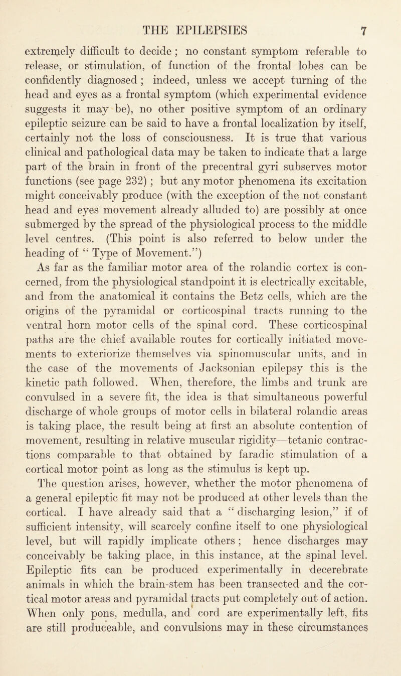 extremely difficult to decide; no constant symptom referable to release, or stimulation, of function of tbe frontal lobes can be confidently diagnosed ; indeed, unless we accept turning of tbe head and eyes as a frontal symptom (which experimental evidence suggests it may be), no other positive symptom of an ordinary epileptic seizure can be said to have a frontal localization by itself, certainly not the loss of consciousness. It is true that various clinical and pathological data may be taken to indicate that a large part of the brain in front of the precentral gyri subserves motor functions (see page 232) ; but any motor phenomena its excitation might conceivably produce (with the exception of the not constant head and eyes movement already alluded to) are possibly at once submerged by the spread of the physiological process to the middle level centres. (This point is also referred to below under the heading of “ Type of Movement.”) As far as the familiar motor area of the rolandic cortex is con¬ cerned, from the physiological standpoint it is electrically excitable, and from the anatomical it contains the Betz cells, which are the origins of the pyramidal or corticospinal tracts running to the ventral horn motor cells of the spinal cord. These corticospinal paths are the chief available routes for cortically initiated move¬ ments to exteriorize themselves via spinomuscular units, and in the case of the movements of Jacksonian epilepsy this is the kinetic path followed. When, therefore, the limbs and trunk are convulsed in a severe fit, the idea is that simultaneous powerful discharge of whole groups of motor cells in bilateral rolandic areas is taking place, the result being at first an absolute contention of movement, resulting in relative muscular rigidity—tetanic contrac¬ tions comparable to that obtained by faradic stimulation of a cortical motor point as long as the stimulus is kept up. The question arises, however, whether the motor phenomena of a general epileptic fit may not be produced at other levels than the cortical. 1 have already said that a C£ discharging lesion,” if of sufficient intensity, will scarcely confine itself to one physiological level, but will rapidly implicate others ; hence discharges may conceivably be taking place, in this instance, at the spinal level. Epileptic fits can be produced experimentally in decerebrate animals in which the brain-stem has been transected and the cor¬ tical motor areas and pyramidal tracts put completely out of action. When only pons, medulla, and cord are experimentally left, fits are still produceable, and convulsions may in these circumstances